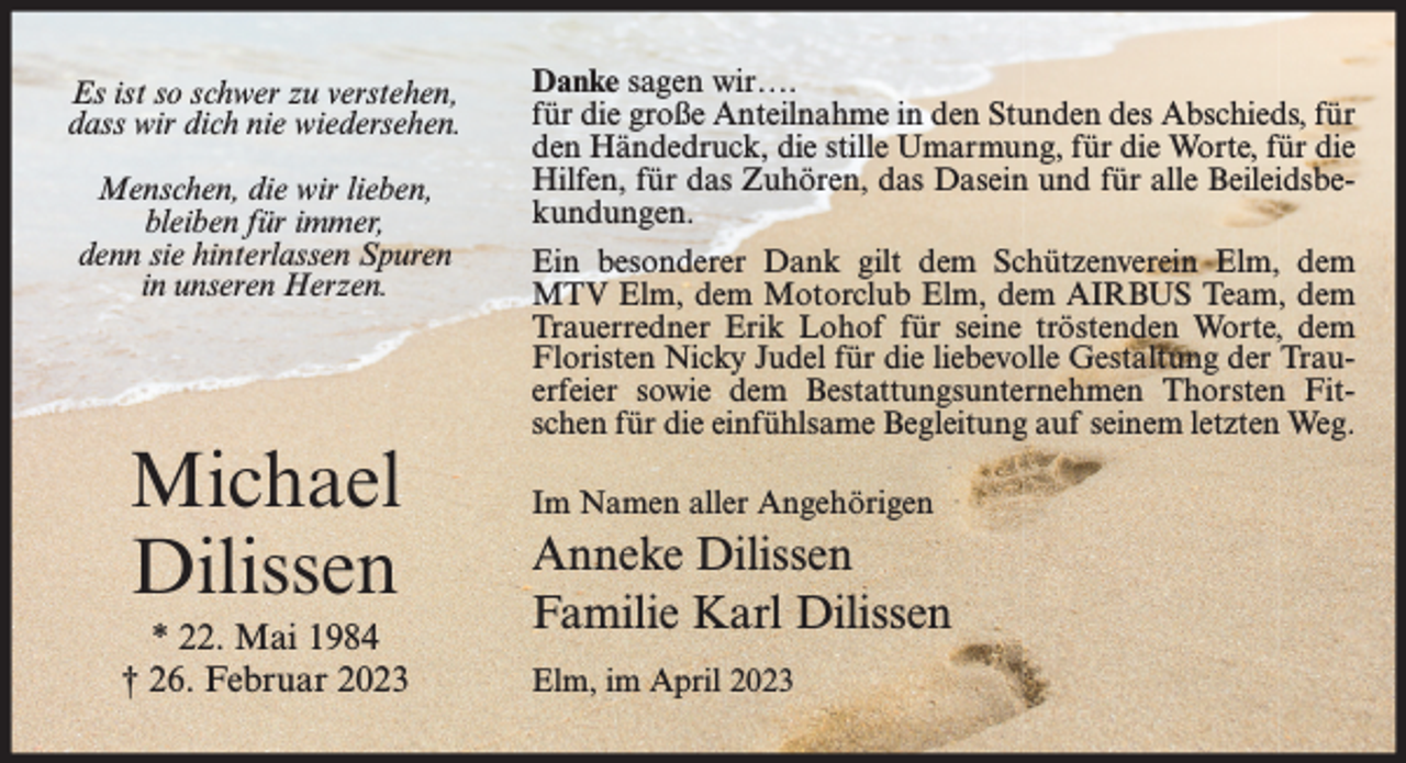 <p>Es ist so schwer zu verstehen,<br />dass wir dich nie wiedersehen.<br />Menschen, die wir lieben,<br />bleiben für immer,<br />denn sie hinterlassen Spuren<br />in unseren Herzen.</p><p>Michael<br />Dilissen<br />* 22. Mai 1984<br />† 26. Februar 2023</p><p>Danke sagen wir….<br />für die große Anteilnahme in den Stunden des Abschieds, für<br />den Händedruck, die stille Umarmung, für die Worte, für die<br />Hilfen, für das Zuhören, das Dasein und für alle Beileidsbekundungen.<br />Ein besonderer Dank gilt dem Schützenverein Elm, dem<br />MTV Elm, dem Motorclub Elm, dem AIRBUS Team, dem<br />Trauerredner Erik Lohof für seine tröstenden Worte, dem<br />Floristen Nicky Judel für die liebevolle Gestaltung der Trauerfeier sowie dem Bestattungsunternehmen Thorsten Fitschen für die einfühlsame Begleitung auf seinem letzten Weg.<br />Im Namen aller Angehörigen</p><p>Anneke Dilissen<br />Familie Karl Dilissen<br />Elm, im April 2023</p>