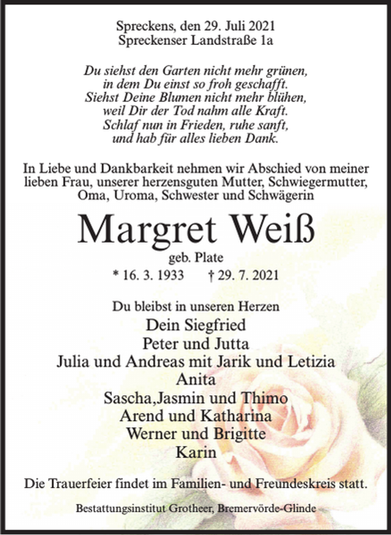 <p>Spreckens, den 29. Juli 2021<br />Spreckenser Landstraße 1a<br />Du siehst den Garten nicht mehr grünen,<br />in dem Du einst so froh geschafft.<br />Siehst Deine Blumen nicht mehr blühen,<br />weil Dir der Tod nahm alle Kraft.<br />Schlaf nun in Frieden, ruhe sanft,<br />und hab für alles lieben Dank.<br />In Liebe und Dankbarkeit nehmen wir Abschied von meiner<br />lieben Frau, unserer herzensguten Mutter, Schwiegermutter,<br />Oma, Uroma, Schwester und Schwägerin</p><p>Margret Weiß<br />geb. Plate<br />* 16. 3. 1933<br />† 29. 7. 2021</p><p>Du bleibst in unseren Herzen</p><p>Dein Siegfried<br />Peter und Jutta<br />Julia und Andreas mit Jarik und Letizia<br />Anita<br />Sascha,Jasmin und Thimo<br />Arend und Katharina<br />Werner und Brigitte<br />Karin<br />Die Trauerfeier findet im Familien- und Freundeskreis statt.<br />Bestattungsinstitut Grotheer, Bremervörde-Glinde</p>