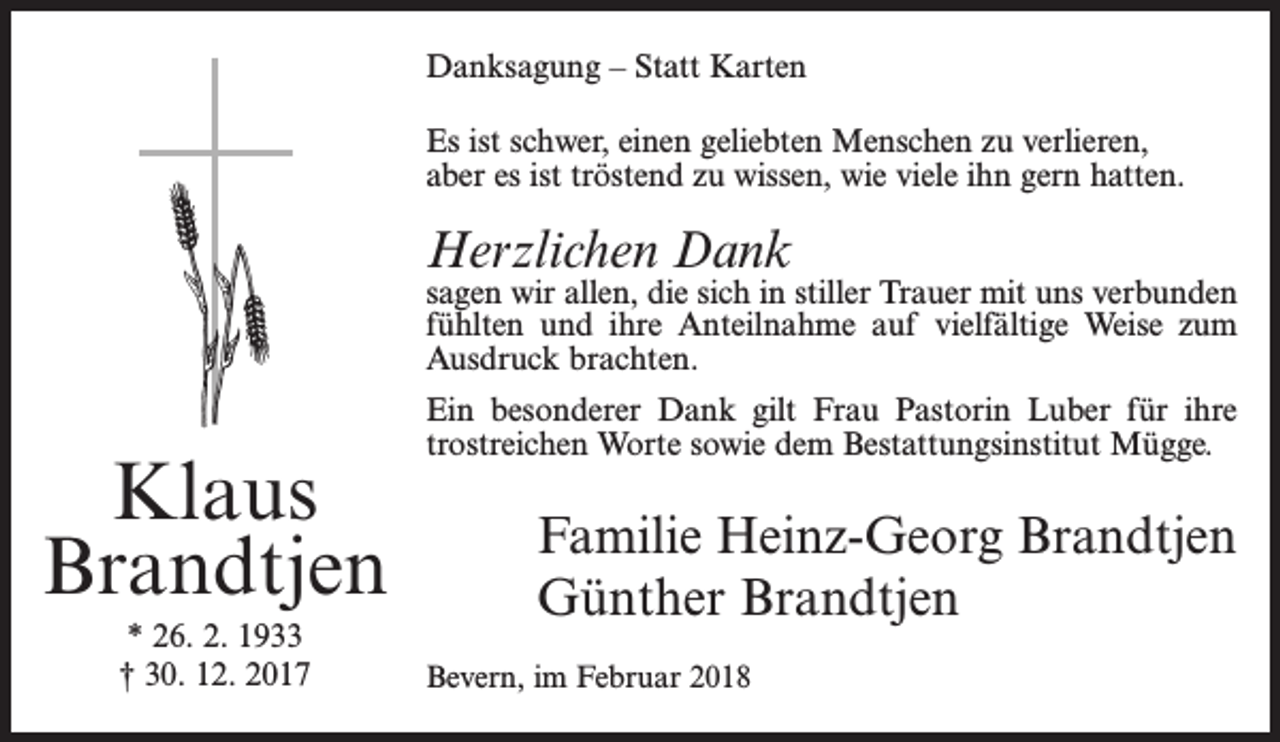 <p>Danksagung – Statt Karten<br />Es ist schwer, einen geliebten Menschen zu verlieren,<br />aber es ist tröstend zu wissen, wie viele ihn gern hatten.</p><p>Herzlichen Dank</p><p>sagen wir allen, die sich in stiller Trauer mit uns verbunden<br />fühlten und ihre Anteilnahme auf vielfältige Weise zum<br />Ausdruck brachten.</p><p>Klaus<br />Brandtjen<br />* 26. 2. 1933<br />† 30. 12. 2017</p><p>Ein besonderer Dank gilt Frau Pastorin Luber für ihre<br />trostreichen Worte sowie dem Bestattungsinstitut Mügge.</p><p>Familie Heinz-Georg Brandtjen<br />Günther Brandtjen<br />Bevern, im Februar 2018</p>