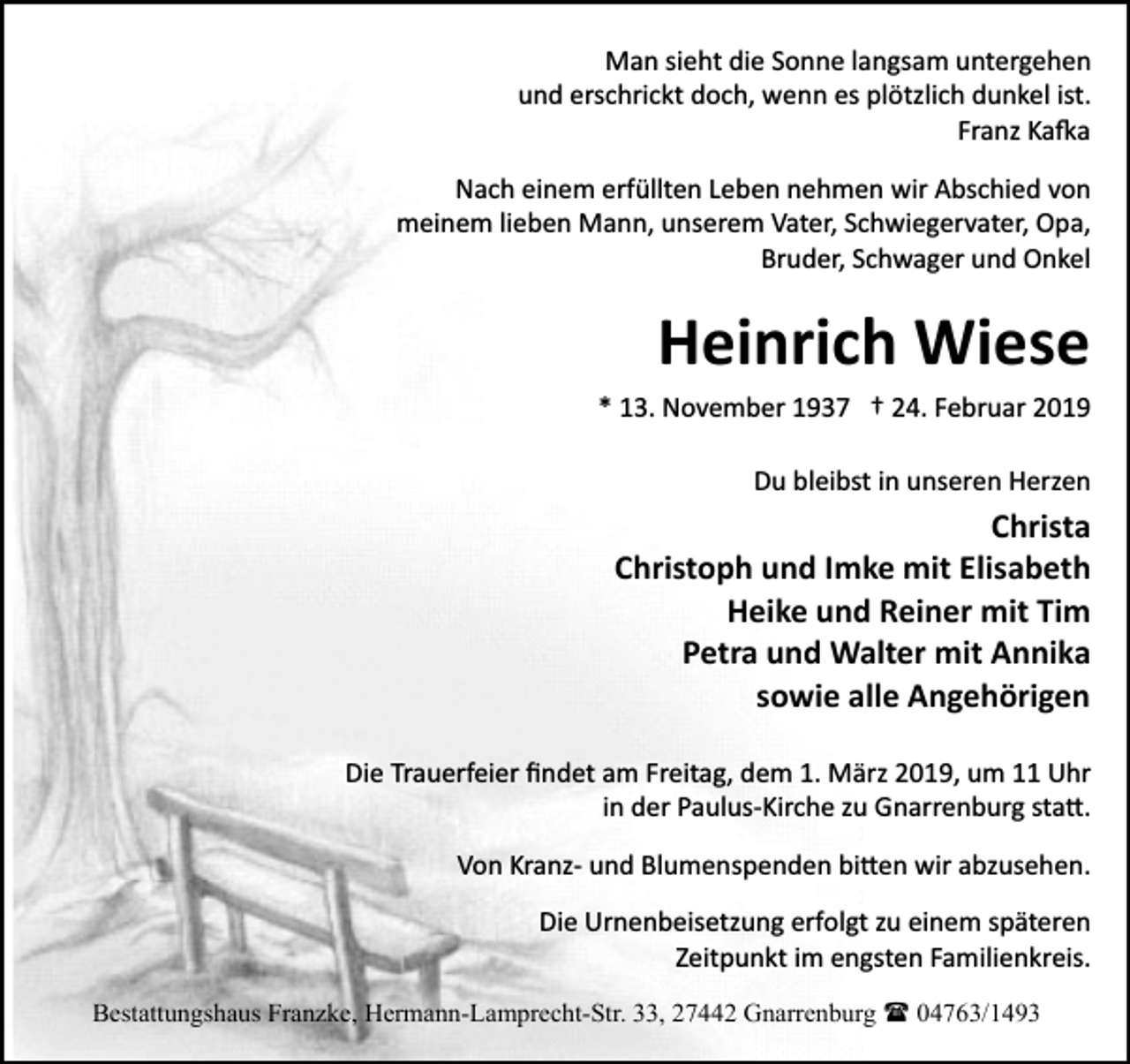 <p>Man sieht die Sonne langsam untergehen<br />und erschrickt doch, wenn es plötzlich dunkel ist.<br />Franz Ka�a<br />Nach einem erfüllten Leben nehmen wir Abschied von<br />meinem lieben Mann, unserem Vater, Schwiegervater, Opa,<br />Bruder, Schwager und Onkel</p><p>Heinrich Wiese<br />* 13. November 1937 † 24. Februar 2019<br />Du bleibst in unseren Herzen</p><p>Christa<br />Christoph und Imke mit Elisabeth<br />Heike und Reiner mit Tim<br />Petra und Walter mit Annika<br />sowie alle Angehörigen<br />Die Trauerfeier ﬁndet am Freitag, dem 1. März 2019, um 11 Uhr<br />in der Paulus­Kirche zu Gnarrenburg sta�.<br />Von Kranz­ und Blumenspenden bi�en wir abzusehen.<br />Die Urnenbeisetzung erfolgt zu einem späteren<br />Zeitpunkt im engsten Familienkreis.<br />Bestattungshaus Franzke, Hermann-Lamprecht-Str. 33, 27442 Gnarrenburg ( 04763/1493</p>