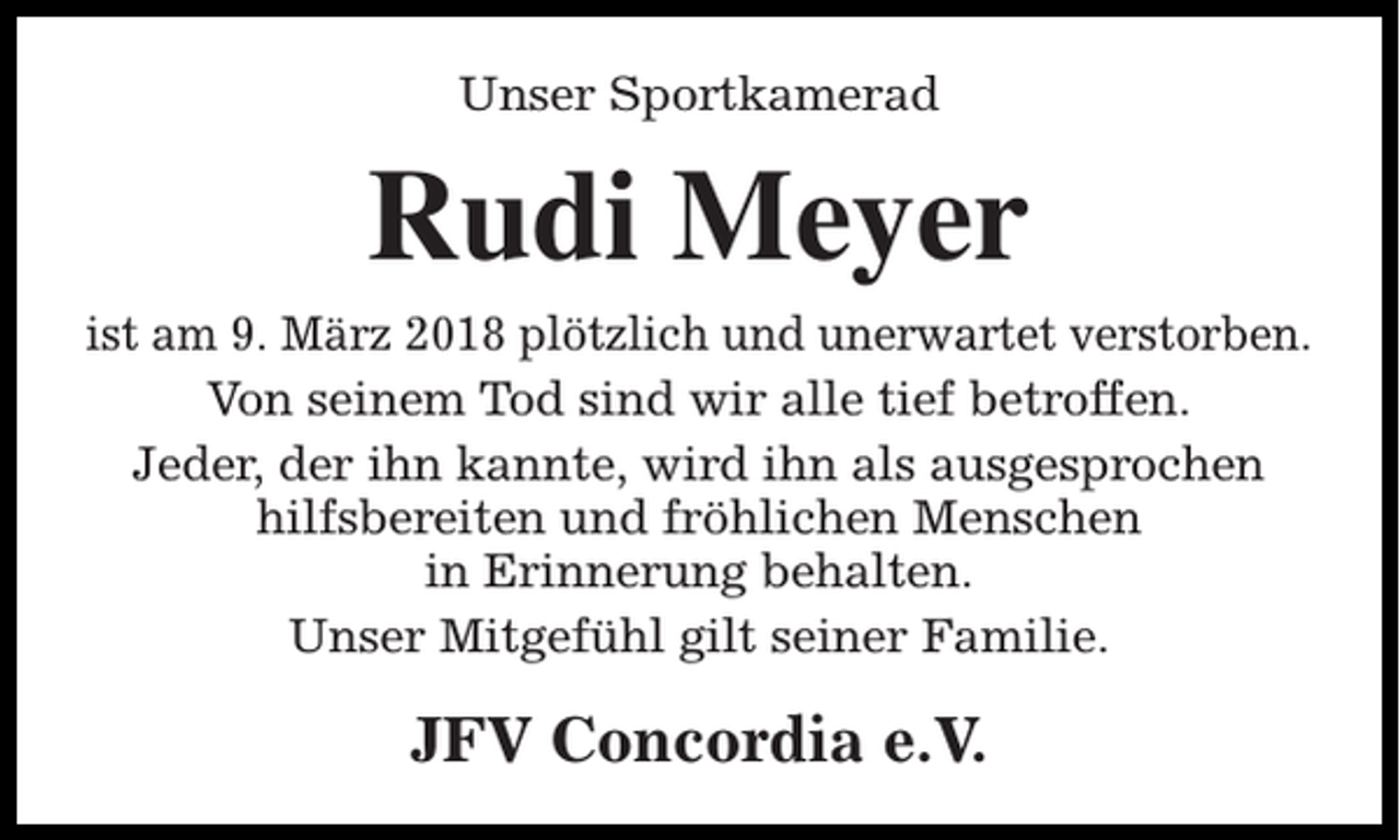 <p>Unser Sportkamerad</p><p>Rudi Meyer<br />ist am 9. März 2018 plötzlich und unerwartet verstorben.<br />Von seinem Tod sind wir alle tief betroffen.<br />Jeder, der ihn kannte, wird ihn als ausgesprochen<br />hilfsbereiten und fröhlichen Menschen<br />in Erinnerung behalten.<br />Unser Mitgefühl gilt seiner Familie.</p><p>JFV Concordia e.V.</p>