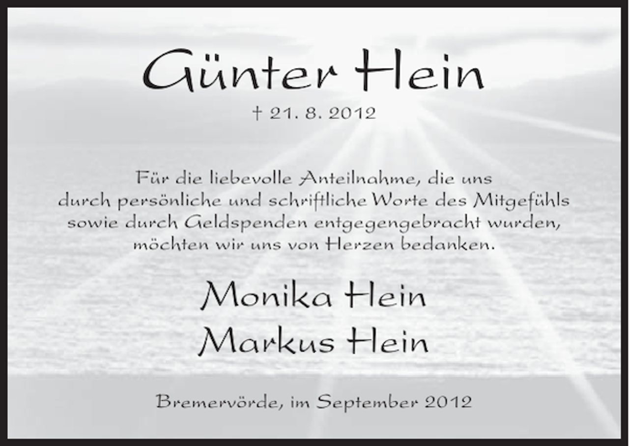 <p>Günter Hein<br />† 21. 8. 2012</p><p>Für die liebevolle Anteilnahme, die uns<br />durch persönliche und schriftliche Worte des Mitgefühls<br />sowie durch Geldspenden entgegengebracht wurden,<br />möchten wir uns von Herzen bedanken.</p><p>Monika Hein<br />Markus Hein<br />Bremervörde, im September 2012</p>