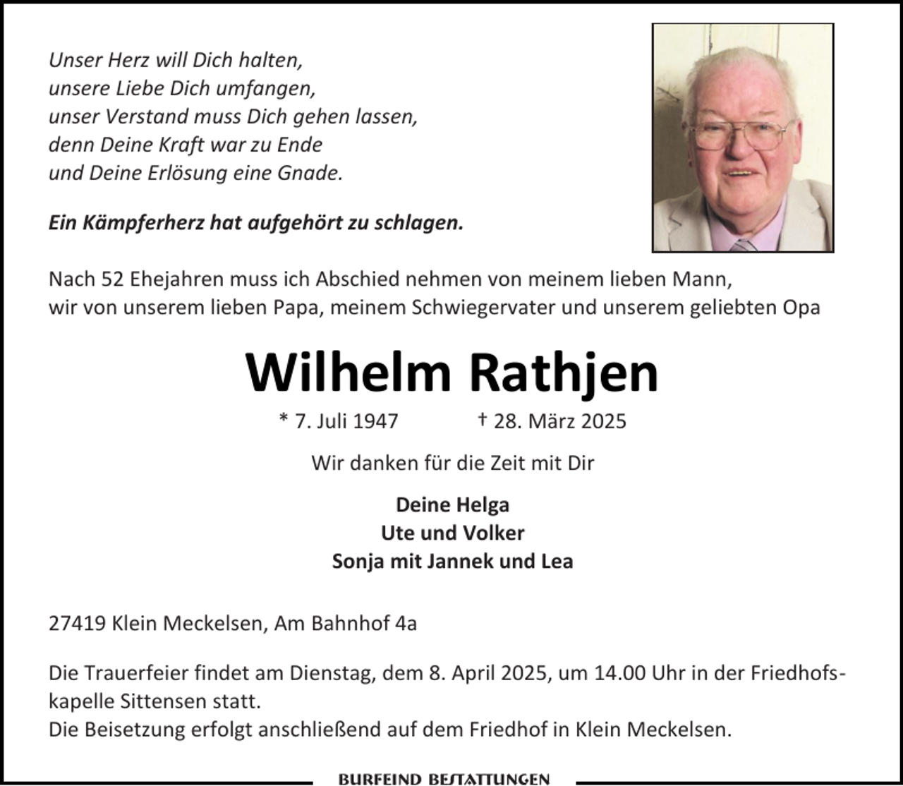 <p>Unser Herz will Dich halten,<br />unsere Liebe Dich umfangen,<br />unser Verstand muss Dich gehen lassen,<br />denn Deine Kraft war zu Ende<br />und Deine Erlösung eine Gnade.<br />Ein Kämpferherz hat aufgehört zu schlagen.<br />Nach 52 Ehejahren muss ich Abschied nehmen von meinem lieben Mann,<br />wir von unserem lieben Papa, meinem Schwiegervater und unserem geliebten Opa</p><p>Wilhelm Rathjen<br />* 7. Juli 1947</p><p>† 28. März 2025</p><p>Wir danken für die Zeit mit Dir<br />Deine Helga<br />Ute und Volker<br />Sonja mit Jannek und Lea<br />27419 Klein Meckelsen, Am Bahnhof 4a<br />Die Trauerfeier findet am Dienstag, dem 8. April 2025, um 14.00 Uhr in der Friedhofskapelle Sittensen statt.<br />Die Beisetzung erfolgt anschließend auf dem Friedhof in Klein Meckelsen.<br />Burfeind Bestattungen</p>