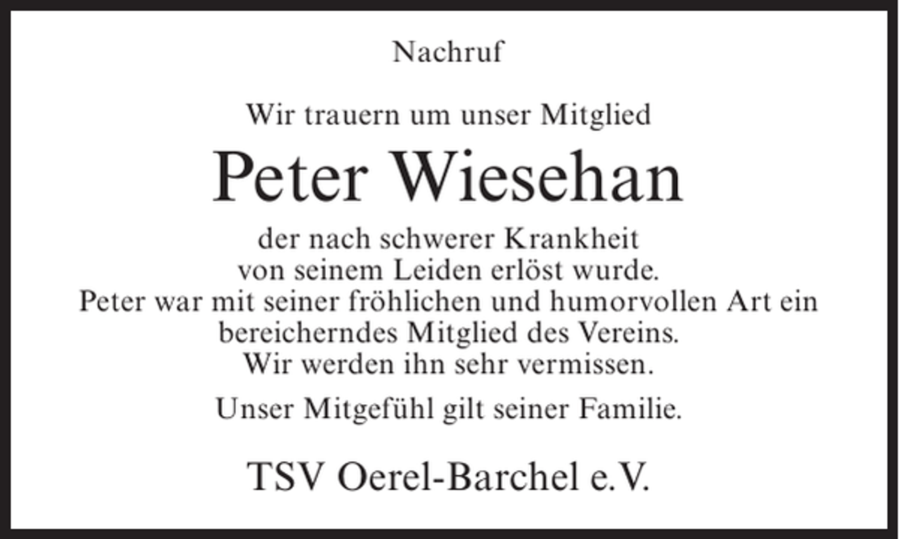 <p>Nachruf<br />Wir trauern um unser Mitglied</p><p>Peter Wiesehan<br />der nach schwerer Krankheit<br />von seinem Leiden erlöst wurde.<br />Peter war mit seiner fröhlichen und humorvollen Art ein<br />bereicherndes Mitglied des Vereins.<br />Wir werden ihn sehr vermissen.<br />Unser Mitgefühl gilt seiner Familie.</p><p>TSV Oerel-Barchel e.V.</p>