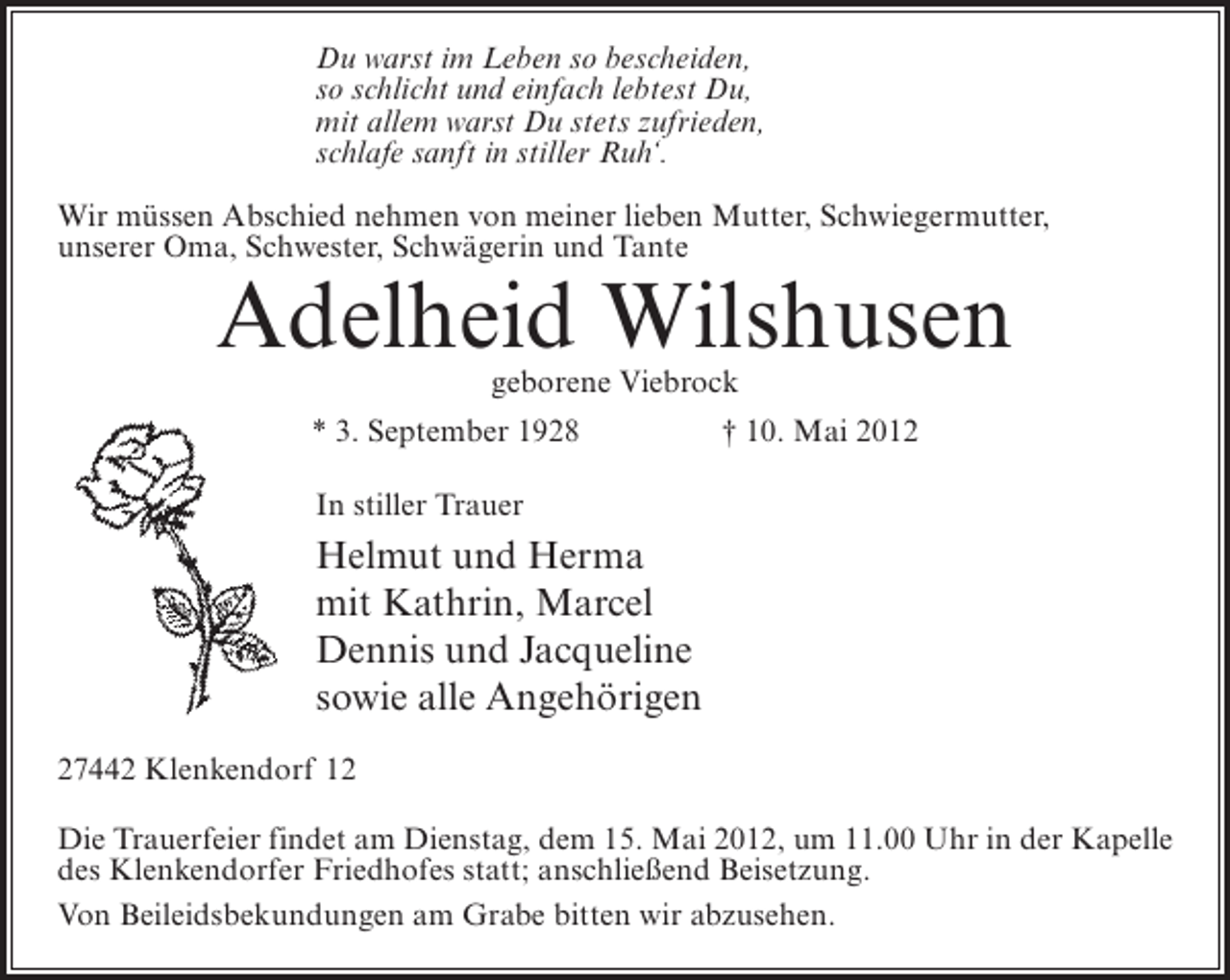 <p>Du warst im Leben so bescheiden,<br />so schlicht und einfach lebtest Du,<br />mit allem warst Du stets zufrieden,<br />schlafe sanft in stiller Ruh‘.<br />Wir müssen Abschied nehmen von meiner lieben Mutter, Schwiegermutter,<br />unserer Oma, Schwester, Schwägerin und Tante</p><p>Adelheid Wilshusen<br />geborene Viebrock</p><p>* 3. September 1928</p><p>† 10. Mai 2012</p><p>In stiller Trauer</p><p>Helmut und Herma<br />mit Kathrin, Marcel<br />Dennis und Jacqueline<br />sowie alle Angehörigen<br />27442 Klenkendorf 12<br />Die Trauerfeier findet am Dienstag, dem 15. Mai 2012, um 11.00 Uhr in der Kapelle<br />des Klenkendorfer Friedhofes statt; anschließend Beisetzung.<br />Von Beileidsbekundungen am Grabe bitten wir abzusehen.</p>