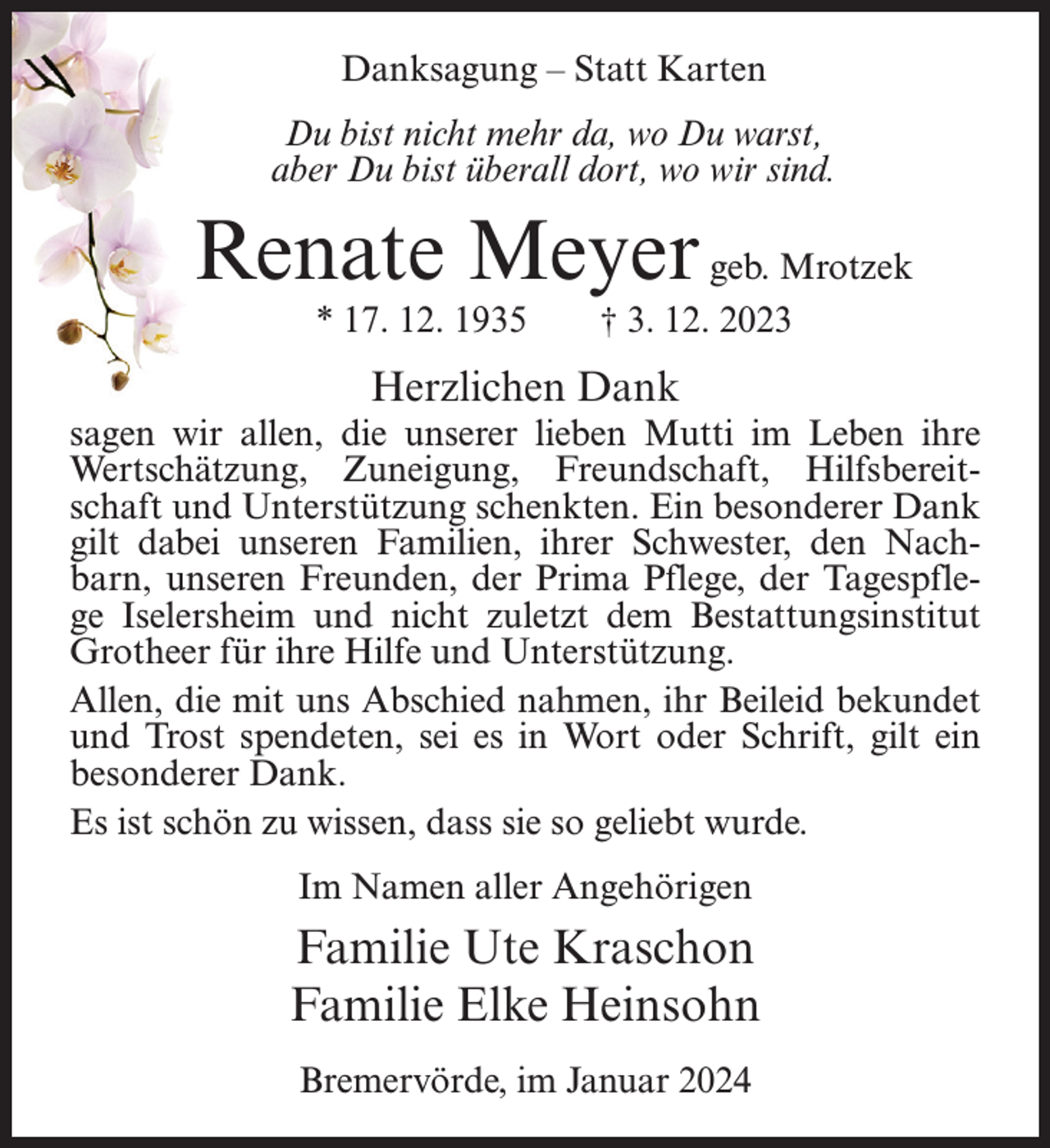 <p>Danksagung – Statt Karten<br />Du bist nicht mehr da, wo Du warst,<br />aber Du bist überall dort, wo wir sind.</p><p>Renate Meyer geb. Mrotzek<br />* 17. 12. 1935</p><p>† 3. 12. 2023</p><p>Herzlichen Dank<br />sagen wir allen, die unserer lieben Mutti im Leben ihre<br />Wertschätzung, Zuneigung, Freundschaft, Hilfsbereitschaft und Unterstützung schenkten. Ein besonderer Dank<br />gilt dabei unseren Familien, ihrer Schwester, den Nachbarn, unseren Freunden, der Prima Pflege, der Tagespflege Iselersheim und nicht zuletzt dem Bestattungsinstitut<br />Grotheer für ihre Hilfe und Unterstützung.<br />Allen, die mit uns Abschied nahmen, ihr Beileid bekundet<br />und Trost spendeten, sei es in Wort oder Schrift, gilt ein<br />besonderer Dank.<br />Es ist schön zu wissen, dass sie so geliebt wurde.<br />Im Namen aller Angehörigen</p><p>Familie Ute Kraschon<br />Familie Elke Heinsohn<br />Bremervörde, im Januar 2024</p>