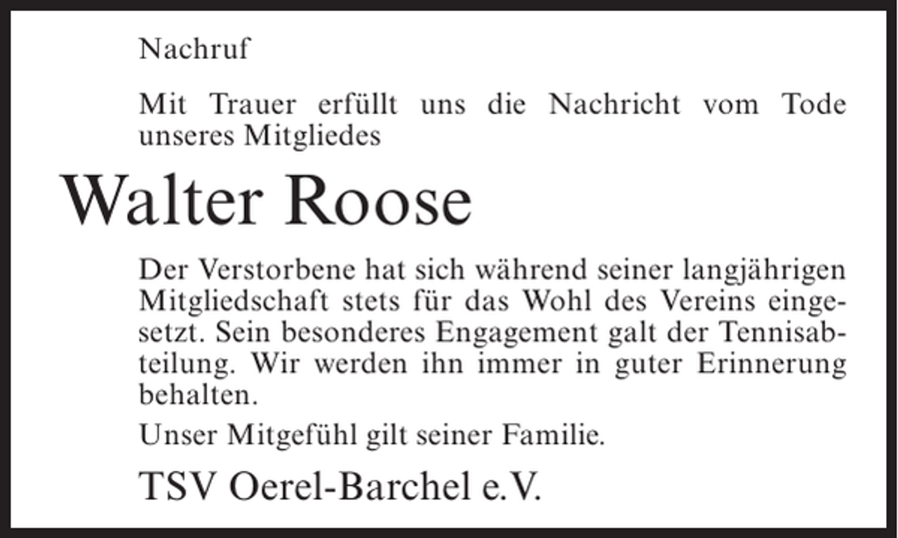 <p>Nachruf<br />Mit Trauer erfüllt uns die Nachricht vom Tode<br />unseres Mitgliedes</p><p>Walter Roose<br />Der Verstorbene hat sich während seiner langjährigen<br />Mitgliedschaft stets für das Wohl des Vereins eingesetzt. Sein besonderes Engagement galt der Tennisabteilung. Wir werden ihn immer in guter Erinnerung<br />behalten.<br />Unser Mitgefühl gilt seiner Familie.</p><p>TSV Oerel-Barchel e.V.</p>