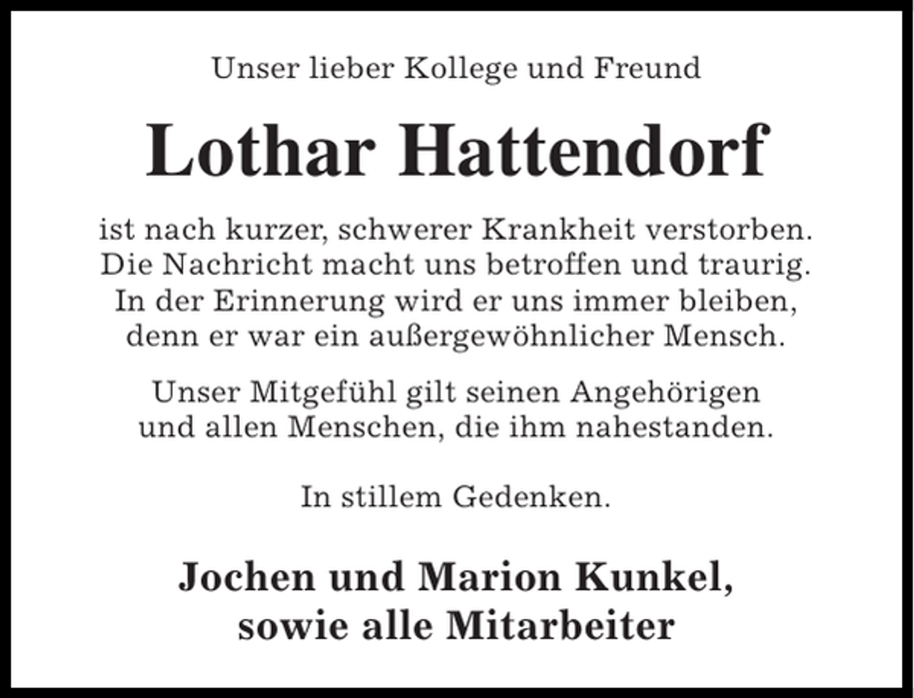 <p>Unser lieber Kollege und Freund</p><p>Lothar Hattendorf<br />ist nach kurzer, schwerer Krankheit verstorben.<br />Die Nachricht macht uns betroffen und traurig.<br />In der Erinnerung wird er uns immer bleiben,<br />denn er war ein außergewöhnlicher Mensch.<br />Unser Mitgefühl gilt seinen Angehörigen<br />und allen Menschen, die ihm nahestanden.<br />In stillem Gedenken.</p><p>Jochen und Marion Kunkel,<br />sowie alle Mitarbeiter</p>
