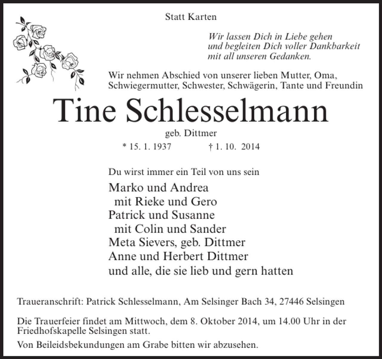 <p>Statt Karten<br />Wir lassen Dich in Liebe gehen<br />und begleiten Dich voller Dankbarkeit<br />mit all unseren Gedanken.<br />Wir nehmen Abschied von unserer lieben Mutter, Oma,<br />Schwiegermutter, Schwester, Schwägerin, Tante und Freundin</p><p>Tine Schlesselmann<br />geb. Dittmer</p><p>* 15. 1. 1937 † 1. 10. 2014</p><p>Du wirst immer ein Teil von uns sein</p><p>Marko und Andrea<br />mit Rieke und Gero<br />Patrick und Susanne<br />mit Colin und Sander<br />Meta Sievers, geb. Dittmer<br />Anne und Herbert Dittmer<br />und alle, die sie lieb und gern hatten<br />Traueranschrift: Patrick Schlesselmann, Am Selsinger Bach 34, 27446 Selsingen<br />Die Trauerfeier findet am Mittwoch, dem 8. Oktober 2014, um 14.00 Uhr in der<br />Friedhofskapelle Selsingen statt.<br />Von Beileidsbekundungen am Grabe bitten wir abzusehen.</p>