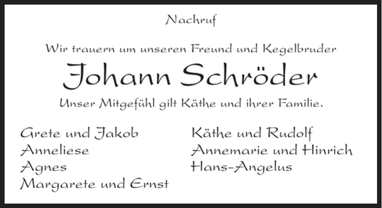 <p>Nachruf<br />Wir trauern um unseren Freund und Kegelbruder</p><p>Johann Schröder</p><p>Unser Mitgefühl gilt Käthe und ihrer Familie.</p><p>Grete und Jakob<br />Anneliese<br />Agnes<br />Margarete und Ernst</p><p>Käthe und Rudolf<br />Annemarie und Hinrich<br />Hans-Angelus</p>