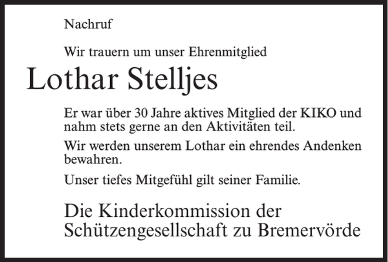 <p>Nachruf<br />Wir trauern um unser Ehrenmitglied</p><p>Lothar Stelljes<br />Er war über 30 Jahre aktives Mitglied der KIKO und<br />nahm stets gerne an den Aktivitäten teil.<br />Wir werden unserem Lothar ein ehrendes ­Andenken<br />bewahren.<br />Unser tiefes Mitgefühl gilt seiner Familie.</p><p>Die Kinderkommission der<br />Schützengesellschaft zu Bremervörde</p>