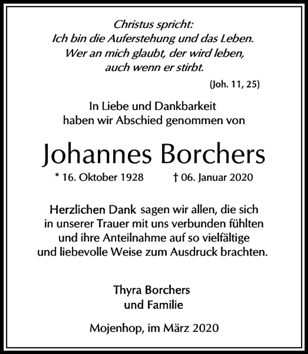 <p>Christus spricht:<br />Ich bin die Auferstehung und das Leben.<br />Wer an mich glaubt, der wird leben,<br />auch wenn er stirbt.</p><p>In Liebe und Dankbarkeit<br />haben wir Abschied genommen von</p><p>Johannes Borchers<br />* 16. Oktober 1928</p><p>† 06. Januar 2020</p><p>sagen wir allen, die sich<br />in unserer Trauer mit uns verbunden fühlten<br />und ihre Anteilnahme auf so vielfältige<br />und liebevolle Weise zum Ausdruck brachten.</p><p>Mojenhop, im März 2020</p>