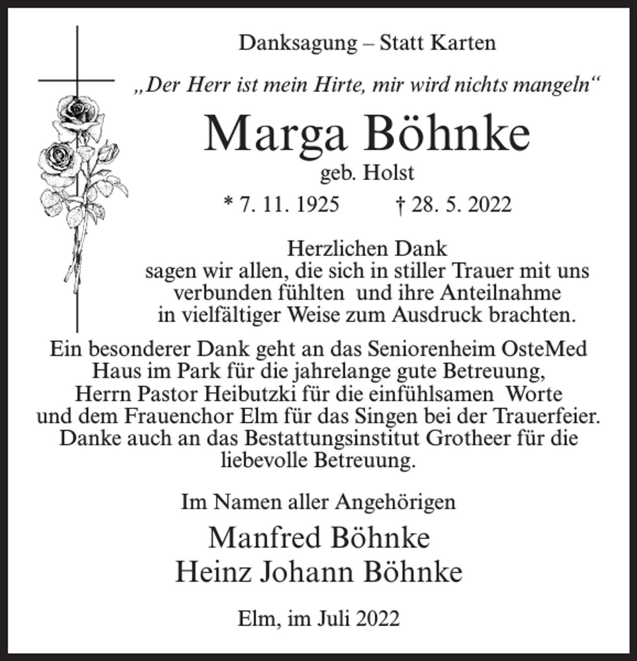<p>Danksagung – Statt Karten<br />„Der Herr ist mein Hirte, mir wird nichts mangeln“</p><p>Marga Böhnke<br />geb. Holst<br />* 7. 11. 1925 † 28. 5. 2022</p><p>Herzlichen Dank<br />sagen wir allen, die sich in stiller Trauer mit uns<br />verbunden fühlten und ihre Anteilnahme<br />in vielfältiger Weise zum Ausdruck brachten.<br />Ein besonderer Dank geht an das Seniorenheim OsteMed<br />Haus im Park für die jahrelange gute Betreuung,<br />Herrn Pastor Heibutzki für die einfühlsamen Worte<br />und dem Frauenchor Elm für das Singen bei der Trauerfeier.<br />Danke auch an das Bestattungsinstitut Grotheer für die<br />liebevolle Betreuung.<br />Im Namen aller Angehörigen</p><p>Manfred Böhnke<br />Heinz Johann Böhnke<br />Elm, im Juli 2022</p>