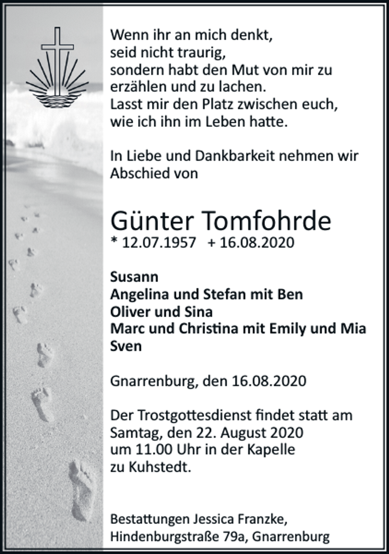<p>Wenn ihr an mich denkt,<br />seid nicht traurig,<br />sondern habt den Mut von mir zu<br />erzählen und zu lachen.<br />Lasst mir den Platz zwischen euch,<br />wie ich ihn im Leben ha�e.<br />In Liebe und Dankbarkeit nehmen wir<br />Abschied von</p><p>Günter Tomfohrde<br />* 12.07.1957 + 16.08.2020<br />Susann<br />Angelina und Stefan mit Ben<br />Oliver und Sina<br />Marc und Chris�na mit Emily und Mia<br />Sven<br />Gnarrenburg, den 16.08.2020<br />Der Trostgo�esdienst ﬁndet sta� am<br />Samtag, den 22. August 2020<br />um 11.00 Uhr in der Kapelle<br />zu Kuhstedt.<br />Besta�ungen Jessica Franzke,<br />Hindenburgstraße 79a, Gnarrenburg</p>