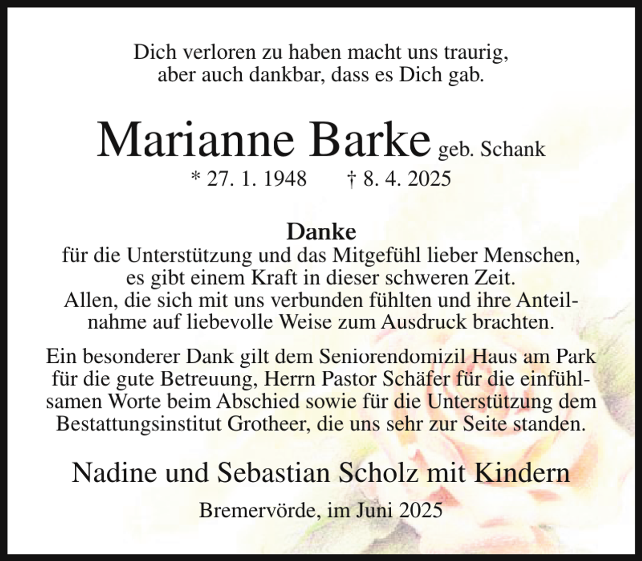 <p>Dich verloren zu haben macht uns traurig,<br />aber auch dankbar, dass es Dich gab.</p><p>Marianne Barke geb. Schank<br />* 27. 1. 1948</p><p>† 8. 4. 2025</p><p>Danke</p><p>für die Unterstützung und das Mitgefühl lieber Menschen,<br />es gibt einem Kraft in dieser schweren Zeit.<br />Allen, die sich mit uns verbunden fühlten und ihre Anteilnahme auf liebevolle Weise zum Ausdruck brachten.<br />Ein besonderer Dank gilt dem Seniorendomizil Haus am Park<br />für die gute Betreuung, Herrn Pastor Schäfer für die einfühlsamen Worte beim Abschied sowie für die Unterstützung dem<br />Bestattungsinstitut Grotheer, die uns sehr zur Seite standen.</p><p>Nadine und Sebastian Scholz mit Kindern<br />Bremervörde, im Juni 2025</p>