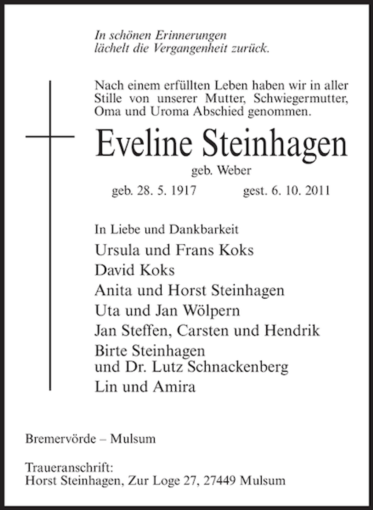 <p>In schönen Erinnerungen<br />lächelt die Vergangenheit zurück.<br />Nach einem erfüllten Leben haben wir in aller<br />Stille von unserer Mutter, Schwiegermutter,<br />Oma und Uroma Abschied genommen.</p><p>Eveline Steinhagen<br />geb. Weber</p><p>geb. 28. 5. 1917</p><p>gest. 6. 10. 2011</p><p>In Liebe und Dankbarkeit</p><p>Ursula und Frans Koks<br />David Koks<br />Anita und Horst Steinhagen<br />Uta und Jan Wölpern<br />Jan Steffen, Carsten und Hendrik<br />Birte Steinhagen<br />und Dr. Lutz Schnackenberg<br />Lin und Amira<br />Bremervörde – Mulsum<br />Traueranschrift:<br />Horst Steinhagen, Zur Loge 27, 27449 Mulsum</p>
