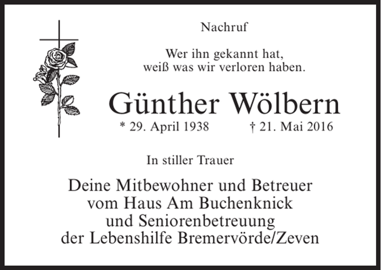 <p>Nachruf<br />Wer ihn gekannt hat,<br />weiß was wir verloren haben.</p><p>Günther Wölbern<br />* 29. April 1938</p><p>† 21. Mai 2016</p><p>In stiller Trauer</p><p>Deine Mitbewohner und Betreuer<br />vom Haus Am Buchenknick<br />und Seniorenbetreuung<br />der Lebenshilfe Bremervörde/Zeven</p>