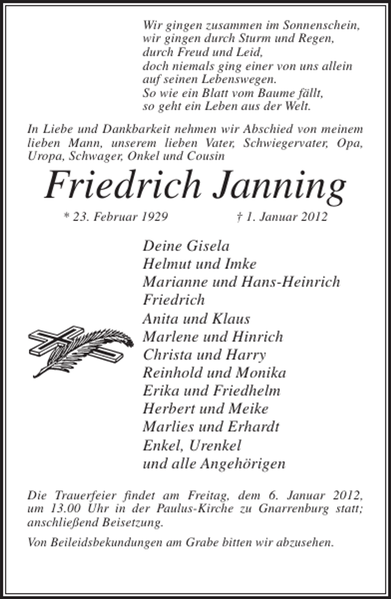 <p>Wir gingen zusammen im Sonnenschein,<br />wir gingen durch Sturm und Regen,<br />durch Freud und Leid,<br />doch niemals ging einer von uns allein<br />auf seinen Lebenswegen.<br />So wie ein Blatt vom Baume fällt,<br />so geht ein Leben aus der Welt.<br />In Liebe und Dankbarkeit nehmen wir Abschied von meinem<br />lieben Mann, unserem lieben Vater, Schwiegervater, Opa,<br />Uropa, Schwager, Onkel und Cousin</p><p>Friedrich Janning<br />* 23. Februar 1929</p><p>† 1. Januar 2012</p><p>Deine Gisela<br />Helmut und Imke<br />Marianne und Hans-Heinrich<br />Friedrich<br />Anita und Klaus<br />Marlene und Hinrich<br />Christa und Harry<br />Reinhold und Monika<br />Erika und Friedhelm<br />Herbert und Meike<br />Marlies und Erhardt<br />Enkel, Urenkel<br />und alle Angehörigen<br />Die Trauerfeier findet am Freitag, dem 6. Januar 2012,<br />um 13.00 Uhr in der Paulus-Kirche zu Gnarrenburg statt;<br />anschließend Beisetzung.<br />Von Beileidsbekundungen am Grabe bitten wir abzusehen.</p>