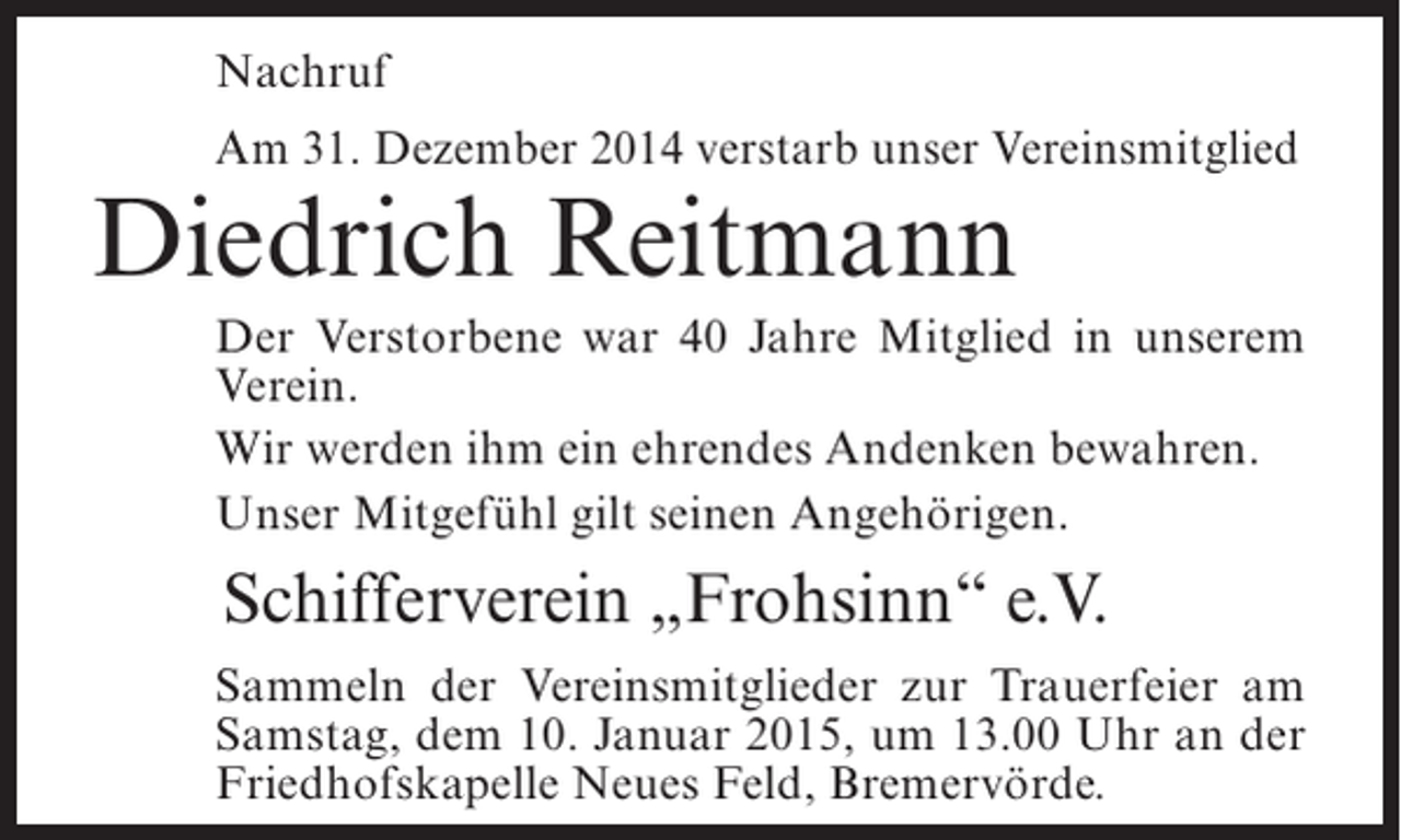 <p>Nachruf<br />Am 31. Dezember 2014 verstarb unser Vereinsmitglied</p><p>Diedrich Reitmann</p><p>Der Verstorbene war 40 Jahre Mitglied in unserem<br />Verein.<br />Wir werden ihm ein ehrendes Andenken bewahren.<br />Unser Mitgefühl gilt seinen Angehörigen.</p><p>Schifferverein „Frohsinn“ e.V.<br />Sammeln der Vereinsmitglieder zur Trauerfeier am<br />Samstag, dem 10. Januar 2015, um 13.00 Uhr an der<br />Friedhofskapelle Neues Feld, Bremervörde.</p>