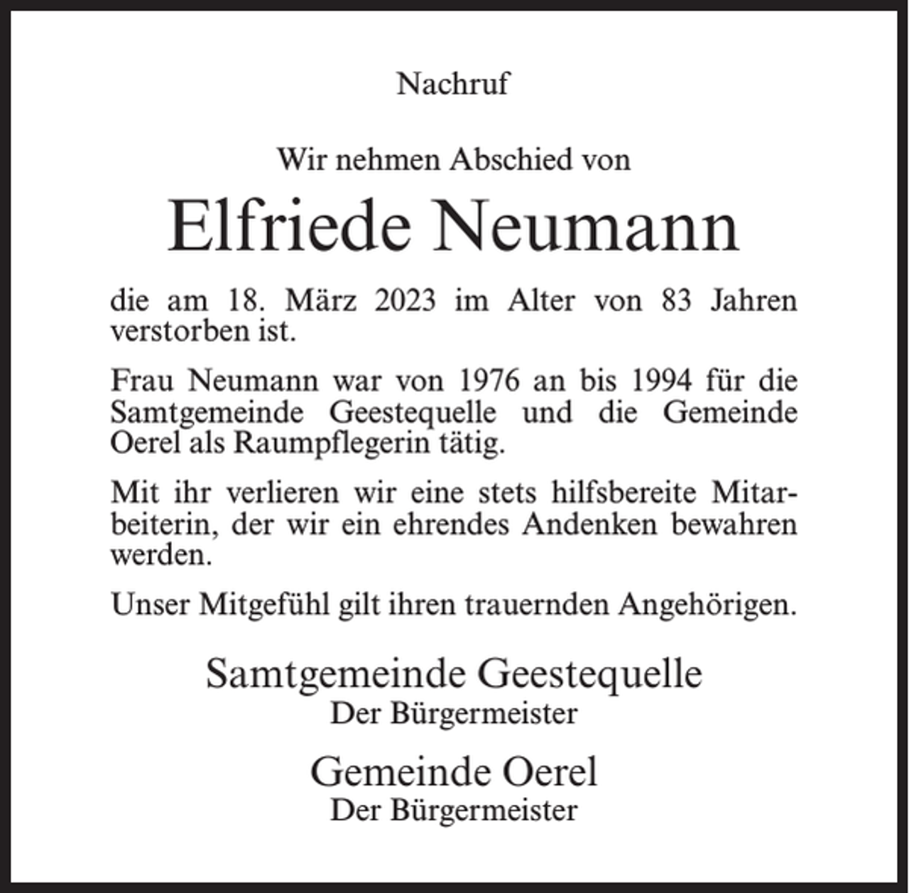 <p>Nachruf<br />Wir nehmen Abschied von</p><p>Elfriede Neumann<br />die am 18. März 2023 im Alter von 83 Jahren<br />verstorben ist.<br />Frau Neumann war von 1976 an bis 1994 für die<br />Samtgemeinde Geestequelle und die Gemeinde<br />Oerel als Raumpflegerin tätig.<br />Mit ihr verlieren wir eine stets hilfsbereite Mitarbeiterin, der wir ein ehrendes Andenken bewahren<br />werden.<br />Unser Mitgefühl gilt ihren trauernden Angehörigen.</p><p>Samtgemeinde Geestequelle<br />Der Bürgermeister</p><p>Gemeinde Oerel<br />Der Bürgermeister</p>