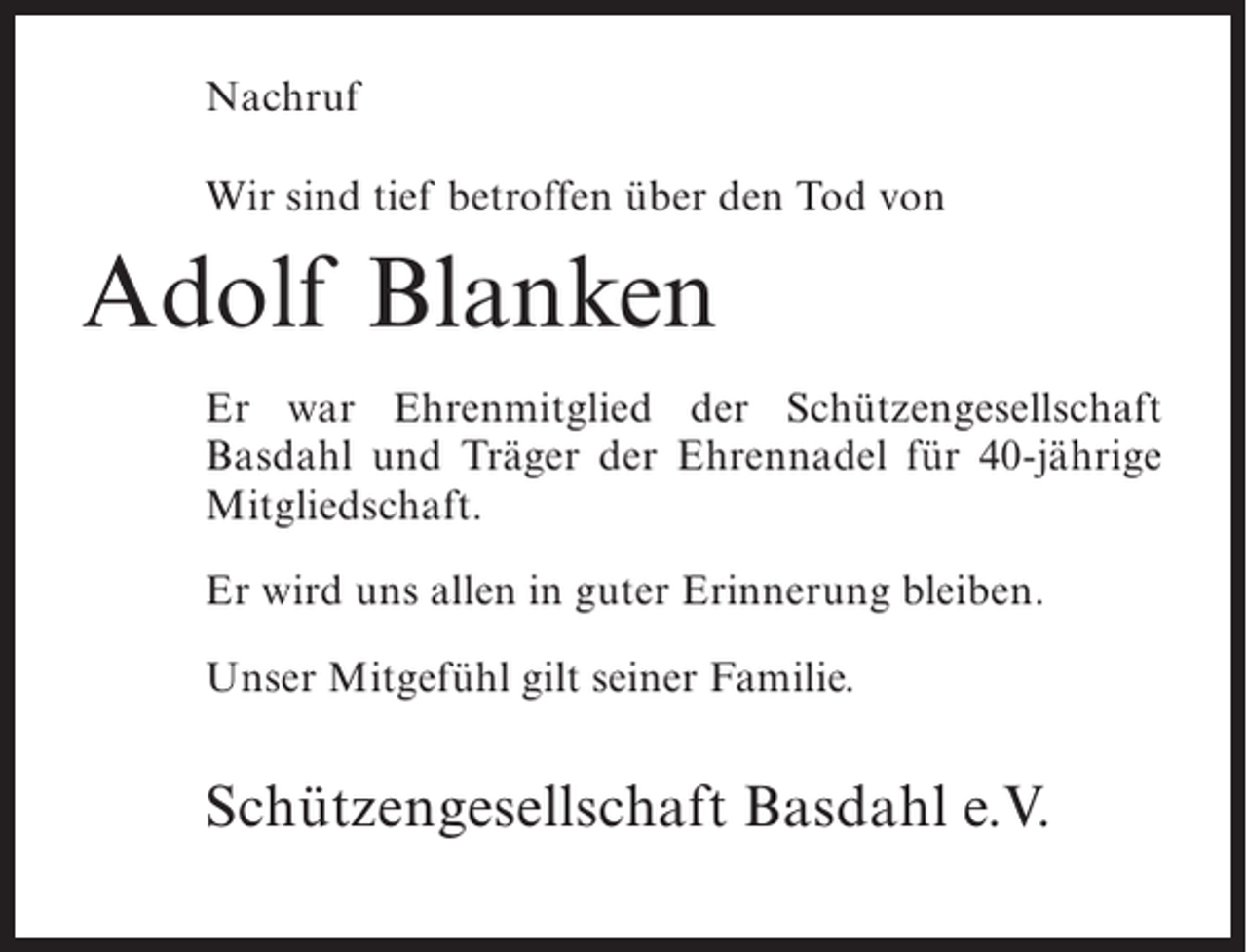 <p>Nachruf<br />Wir sind tief betroffen über den Tod von</p><p>Adolf Blanken<br />Er war Ehrenmitglied der Schützengesellschaft<br />Basdahl und Träger der Ehrennadel für 40-jährige<br />Mitgliedschaft.<br />Er wird uns allen in guter Erinnerung bleiben.<br />Unser Mitgefühl gilt seiner Familie.</p><p>Schützengesellschaft Basdahl e.V.</p>