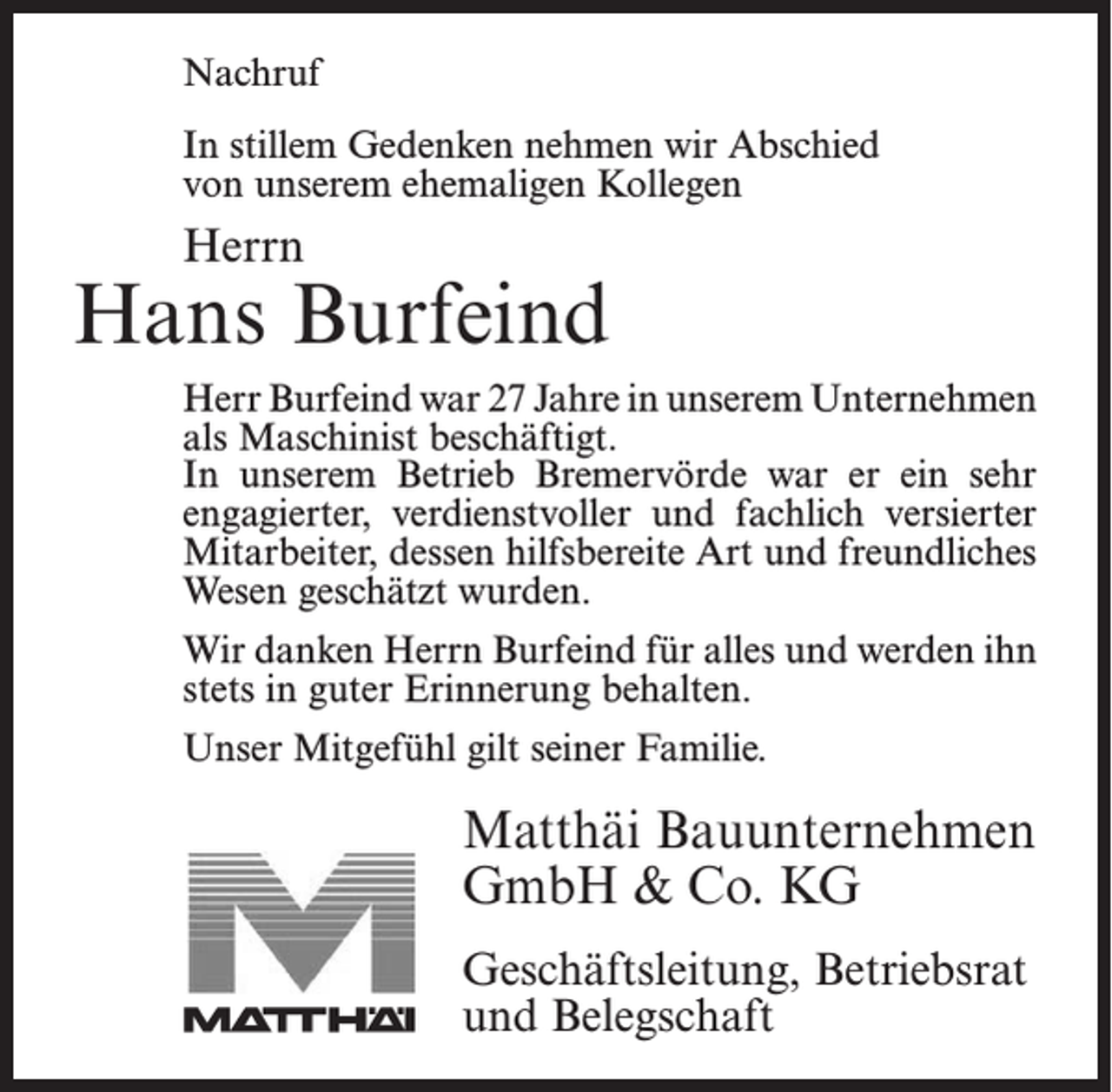 <p>Nachruf</p><p>Nachruf</p><p>In stillem Gedenken nehmen wir Abschied<br />In stillem<br />Gedenken<br />nehmen wir Abschied<br />unserem<br />ehemaligen<br />Kollegen</p><p>von</p><p>von unserem ehemaligen Kollegen</p><p>Herrn<br />Herrn</p><p>Jonny Bostelmann<br />Hans<br />Burfeind<br />Herr<br />Bostelmann<br />Jahre in<br />in unserem<br />unserem ­U<br />Unternehmen<br />Herr<br />Burfeind war<br />war 18<br />27 Jahre<br />nter­nehmen<br />alsalsFacharbeiter<br />beschäftigt. In unserem Betrieb<br />Maschinist beschäftigt.<br />Bremervörde<br />er ein sehr<br />engagierter,<br />verdienstvoller<br />In unseremwarBetrieb<br />Bremervörde<br />war<br />er ein sehr<br />und<br />fachlich versierter<br />Mitarbeiter,<br />der durch<br />seine<br />engagierter,<br />verdienstvoller<br />und fachlich<br />versierter<br />hilfsbereite<br />Art dessen<br />und sein<br />freundliches<br />geschätzt<br />Mitarbeiter,<br />hilfsbereite<br />Art Wesen<br />und freundliches<br />wurde.<br />Wesen geschätzt wurden.</p><p>Wir danken Herrn Burfeind für alles und werden ihn</p><p>Wir danken Herrn Bostelmann für alles und werden ihn<br />stets in guter Erinnerung behalten.<br />stets in guter Erinnerung behalten.</p><p>Unser Mitgefühl gilt seiner Familie.</p><p>Unser Mitgefühl gilt seiner Familie.</p><p>Matthäi Bauunternehmen<br />Matthäi Bauunternehmen<br />GmbH<br />&amp; Co. KG<br />GmbH &amp; Co. KG<br />Geschäftsleitung,<br />Betriebsrat<br />Geschäftsleitung, Betriebsrat<br />und Belegschaft<br />und Belegschaft</p>