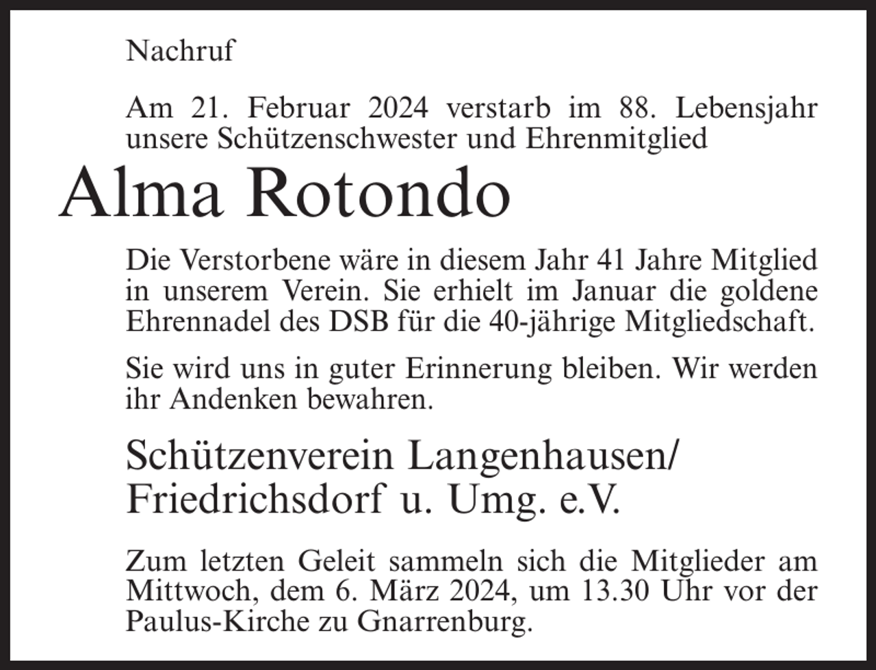 <p>Nachruf<br />Am 21. Februar 2024 verstarb im 88. Lebensjahr<br />unsere Schützenschwester und Ehrenmitglied</p><p>Alma Rotondo</p><p>Die Verstorbene wäre in diesem Jahr 41 Jahre Mitglied<br />in unserem Verein. Sie erhielt im Januar die goldene<br />Ehrennadel des DSB für die 40-jährige Mitgliedschaft.<br />Sie wird uns in guter Erinnerung bleiben. Wir werden<br />ihr Andenken bewahren.</p><p>Schützenverein Langenhausen/<br />Friedrichsdorf u. Umg. e.V.<br />Zum letzten Geleit sammeln sich die Mitglieder am<br />Mittwoch, dem 6. März 2024, um 13.30 Uhr vor der<br />Paulus-Kirche zu Gnarrenburg.</p>