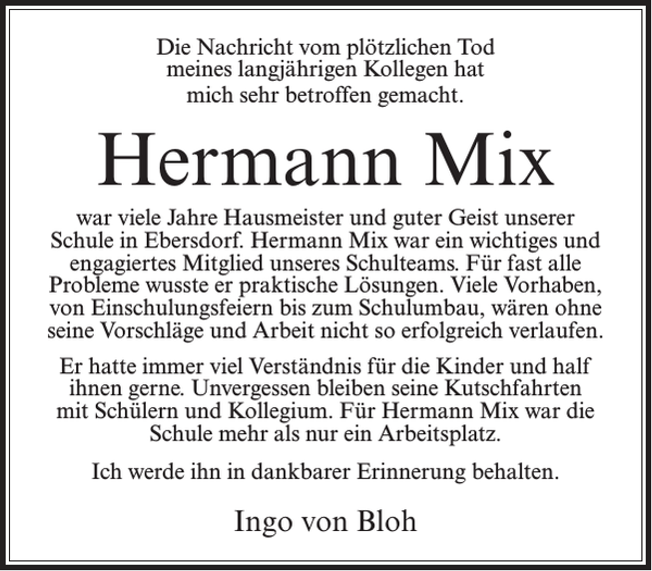 <p>Die Nachricht vom plötzlichen Tod<br />meines langjährigen Kollegen hat<br />mich sehr betroffen gemacht.</p><p>Hermann Mix<br />war viele Jahre Hausmeister und guter Geist unserer<br />Schule in Ebersdorf. Hermann Mix war ein wichtiges und<br />engagiertes Mitglied unseres Schulteams. Für fast alle<br />Probleme wusste er praktische Lösungen. Viele Vorhaben,<br />von Einschulungsfeiern bis zum Schulumbau, wären ohne<br />seine Vorschläge und Arbeit nicht so erfolgreich verlaufen.<br />Er hatte immer viel Verständnis für die Kinder und half<br />ihnen gerne. Unvergessen bleiben seine Kutschfahrten<br />mit Schülern und Kollegium. Für Hermann Mix war die<br />Schule mehr als nur ein Arbeitsplatz.<br />Ich werde ihn in dankbarer Erinnerung behalten.</p><p>Ingo von Bloh</p>