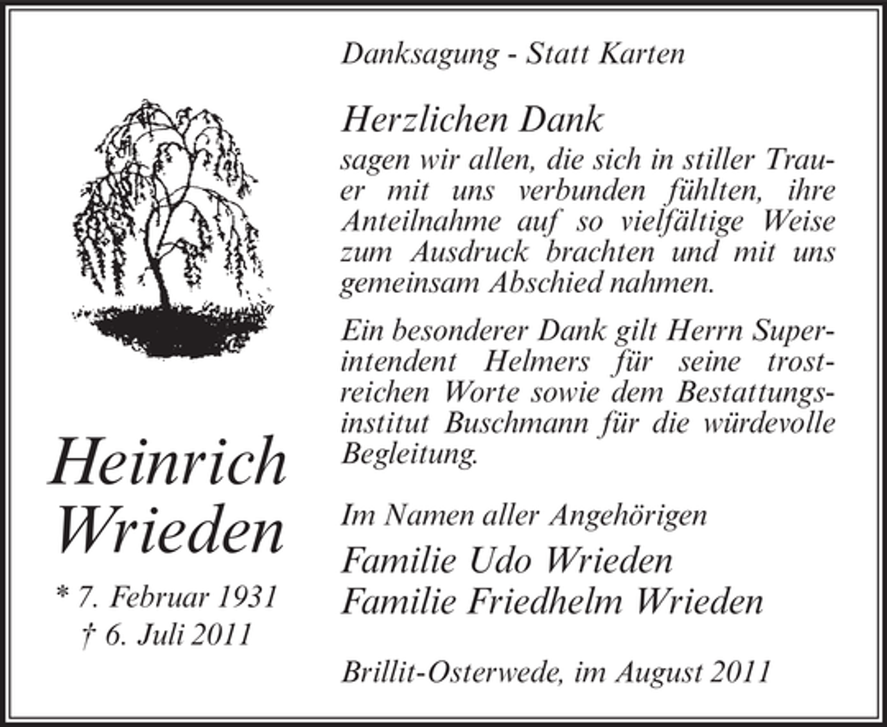 <p>Danksagung - Statt Karten</p><p>Herzlichen Dank<br />sagen wir allen, die sich in stiller Trauer mit uns verbunden fühlten, ihre<br />Anteilnahme auf so vielfältige Weise<br />zum Ausdruck brachten und mit uns<br />gemeinsam Abschied nahmen.</p><p>Heinrich<br />Wrieden<br />* 7. Februar 1931<br />† 6. Juli 2011</p><p>Ein besonderer Dank gilt Herrn Superintendent Helmers für seine trostreichen Worte sowie dem Bestattungsinstitut Buschmann für die würdevolle<br />Begleitung.<br />Im Namen aller Angehörigen</p><p>Familie Udo Wrieden<br />Familie Friedhelm Wrieden<br />Brillit-Osterwede, im August 2011</p>