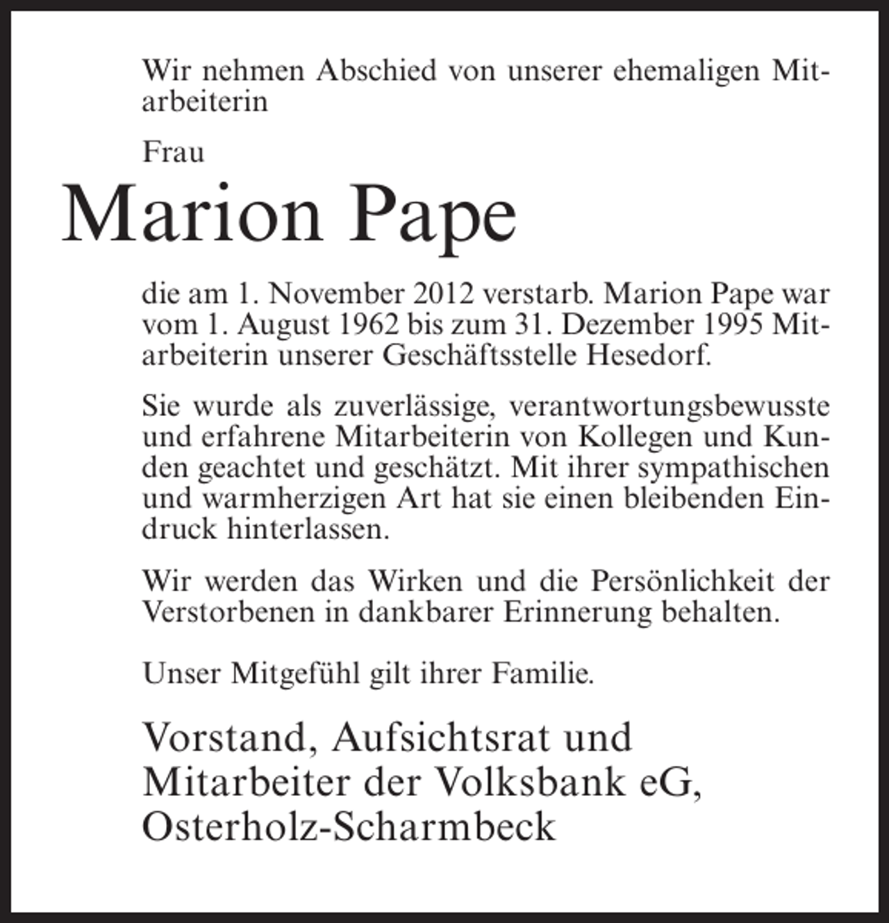 <p>Wir nehmen Abschied von unserer ehemaligen Mitarbeiterin<br />Frau</p><p>Marion Pape<br />die am 1. November 2012 verstarb. Marion Pape war<br />vom 1. August 1962 bis zum 31. Dezember 1995 Mitarbeiterin unserer Geschäftsstelle Hesedorf.<br />Sie wurde als zuverlässige, verantwortungsbewusste<br />und erfahrene Mitarbeiterin von Kollegen und Kunden geachtet und geschätzt. Mit ihrer sympathischen<br />und warmherzigen Art hat sie einen bleibenden Eindruck hinterlassen.<br />Wir werden das Wirken und die Persönlichkeit der<br />Verstorbenen in dankbarer Erinnerung behalten.<br />Unser Mitgefühl gilt ihrer Familie.</p><p>Vorstand, Aufsichtsrat und<br />Mitarbeiter der Volksbank eG,<br />Osterholz-Scharmbeck</p>