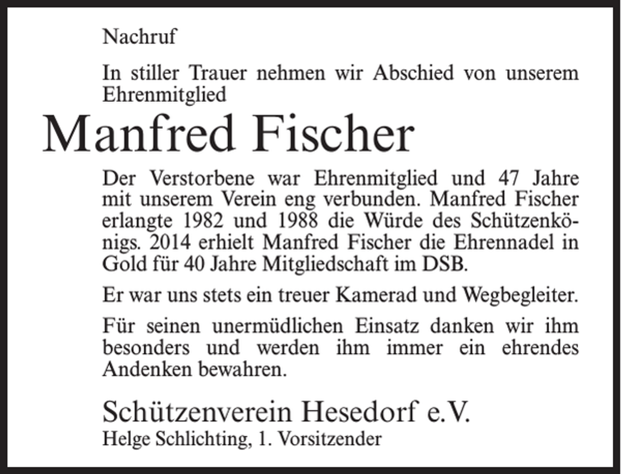 <p>Nachruf<br />In stiller Trauer nehmen wir Abschied von unserem<br />Ehrenmitglied</p><p>Manfred Fischer</p><p>Der Verstorbene war Ehrenmitglied und 47 Jahre<br />mit unserem Verein eng verbunden. Manfred Fischer<br />erlangte 1982 und 1988 die Würde des Schützenkönigs. 2014 erhielt Manfred Fischer die Ehrennadel in<br />Gold für 40 Jahre Mitgliedschaft im DSB.<br />Er war uns stets ein treuer Kamerad und Wegbegleiter.<br />Für seinen unermüdlichen Einsatz danken wir ihm<br />besonders und werden ihm immer ein ehrendes<br />Andenken bewahren.</p><p>Schützenverein Hesedorf e.V.<br />Helge Schlichting, 1. Vorsitzender</p>