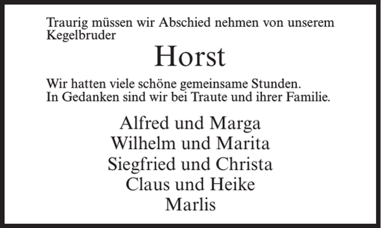 <p>Traurig müssen wir Abschied nehmen von unserem<br />Kegelbruder</p><p>Horst</p><p>Wir hatten viele schöne gemeinsame Stunden.<br />In Gedanken sind wir bei Traute und ihrer Familie.</p><p>Alfred und Marga<br />Wilhelm und Marita<br />Siegfried und Christa<br />Claus und Heike<br />Marlis</p>