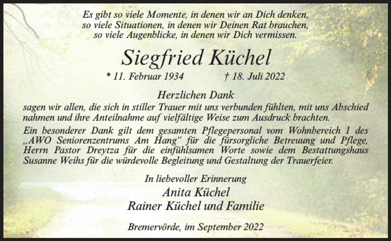 <p>Es gibt so viele Momente, in denen wir an Dich denken,<br />so viele Situationen, in denen wir Deinen Rat brauchen,<br />so viele Augenblicke, in denen wir Dich vermissen.</p><p>Siegfried Küchel<br />* 11. Februar 1934 † 18. Juli 2022</p><p>Herzlichen Dank<br />sagen wir allen, die sich in stiller Trauer mit uns verbunden fühlten, mit uns Abschied<br />nahmen und ihre Anteilnahme auf vielfältige Weise zum Ausdruck brachten.<br />Ein besonderer Dank gilt dem gesamten Pflegepersonal vom Wohnbereich 1 des<br />„AWO Seniorenzentrums Am Hang“ für die fürsorgliche Betreuung und P<br />­ flege,­<br />Herrn Pastor Dreytza für die einfühlsamen Worte sowie dem Bestattungshaus<br />Susanne Weihs für die würdevolle Begleitung und Gestaltung der Trauerfeier.<br />In liebevoller Erinnerung</p><p>Anita Küchel<br />Rainer Küchel und Familie<br />Bremervörde, im September 2022</p>