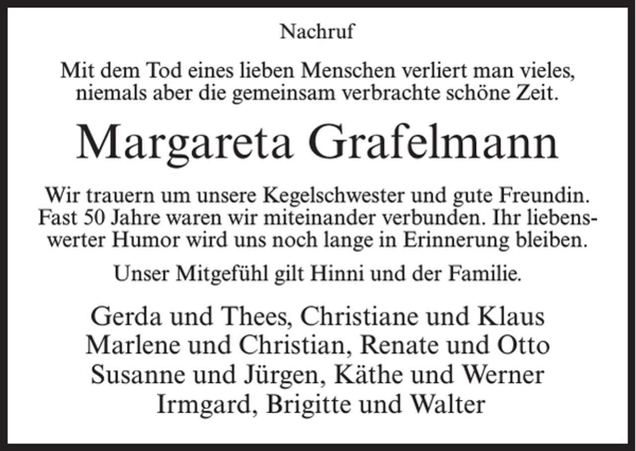 <p>Nachruf</p><p>Mit dem Tod eines lieben Menschen verliert man vieles,<br />niemals aber die gemeinsam verbrachte schöne Zeit.</p><p>Margareta Grafelmann<br />Wir trauern um unsere Kegelschwester und gute Freundin.<br />Fast 50 Jahre waren wir miteinander verbunden. Ihr liebenswerter Humor wird uns noch lange in Erinnerung bleiben.<br />Unser Mitgefühl gilt Hinni und der Familie.</p><p>Gerda und Thees, Christiane und Klaus<br />Marlene und Christian, Renate und Otto<br />Susanne und Jürgen, Käthe und Werner<br />Irmgard, Brigitte und Walter</p>