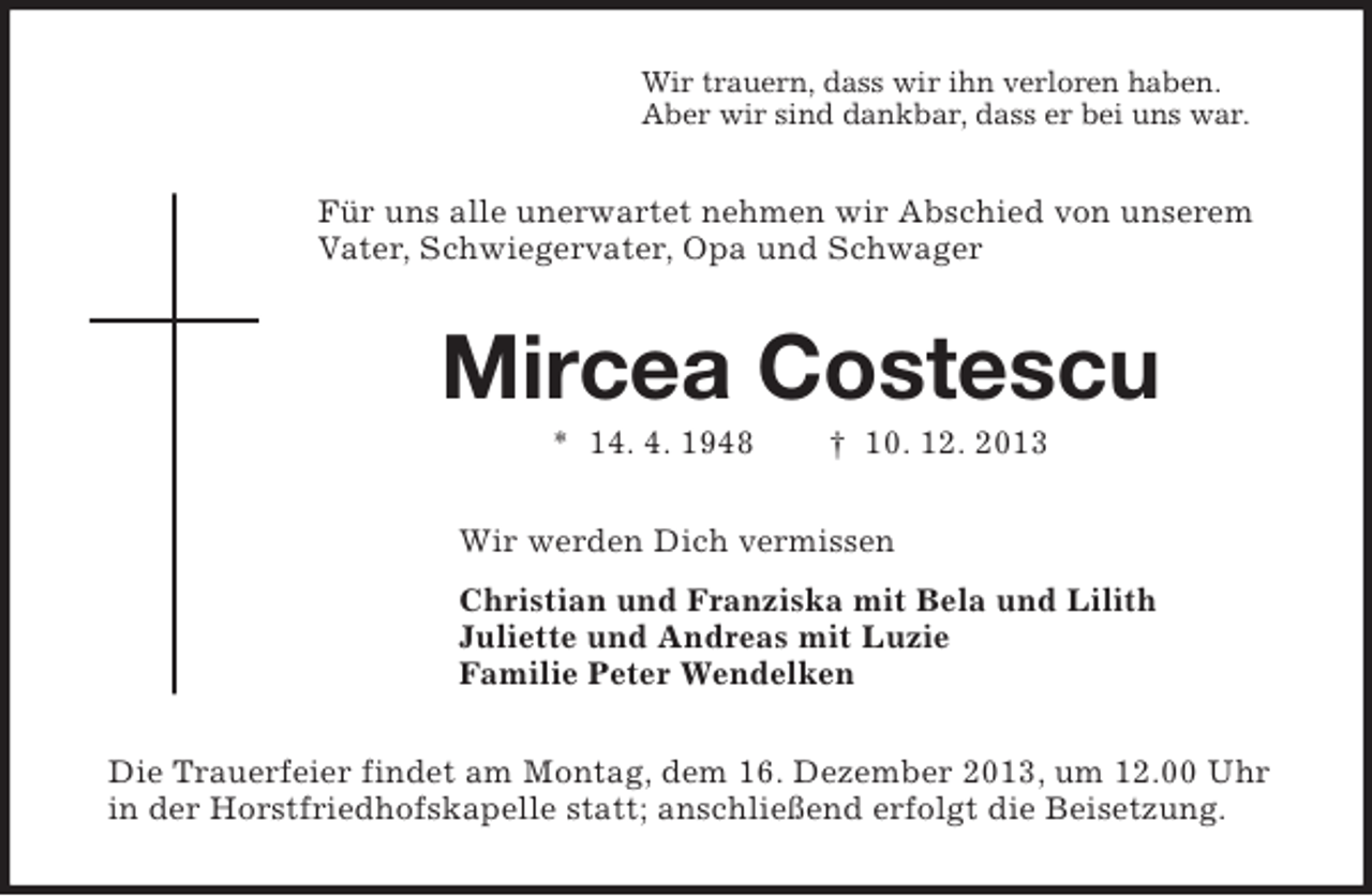 <p>Wir trauern, dass wir ihn verloren haben.<br />Aber wir sind dankbar, dass er bei uns war.</p><p>Für uns alle unerwartet nehmen wir Abschied von unserem<br />Vater, Schwiegervater, Opa und Schwager</p><p>Mircea Costescu<br />* 14. 4. 1948</p><p>† 10. 12. 2013</p><p>Wir werden Dich vermissen<br />Christian und Franziska mit Bela und Lilith<br />Juliette und Andreas mit Luzie<br />Familie Peter Wendelken<br />Die Trauerfeier findet am Montag, dem 16. Dezember 2013, um 12.00 Uhr<br />in der Horstfriedhofskapelle statt; anschließend erfolgt die Beisetzung.</p>