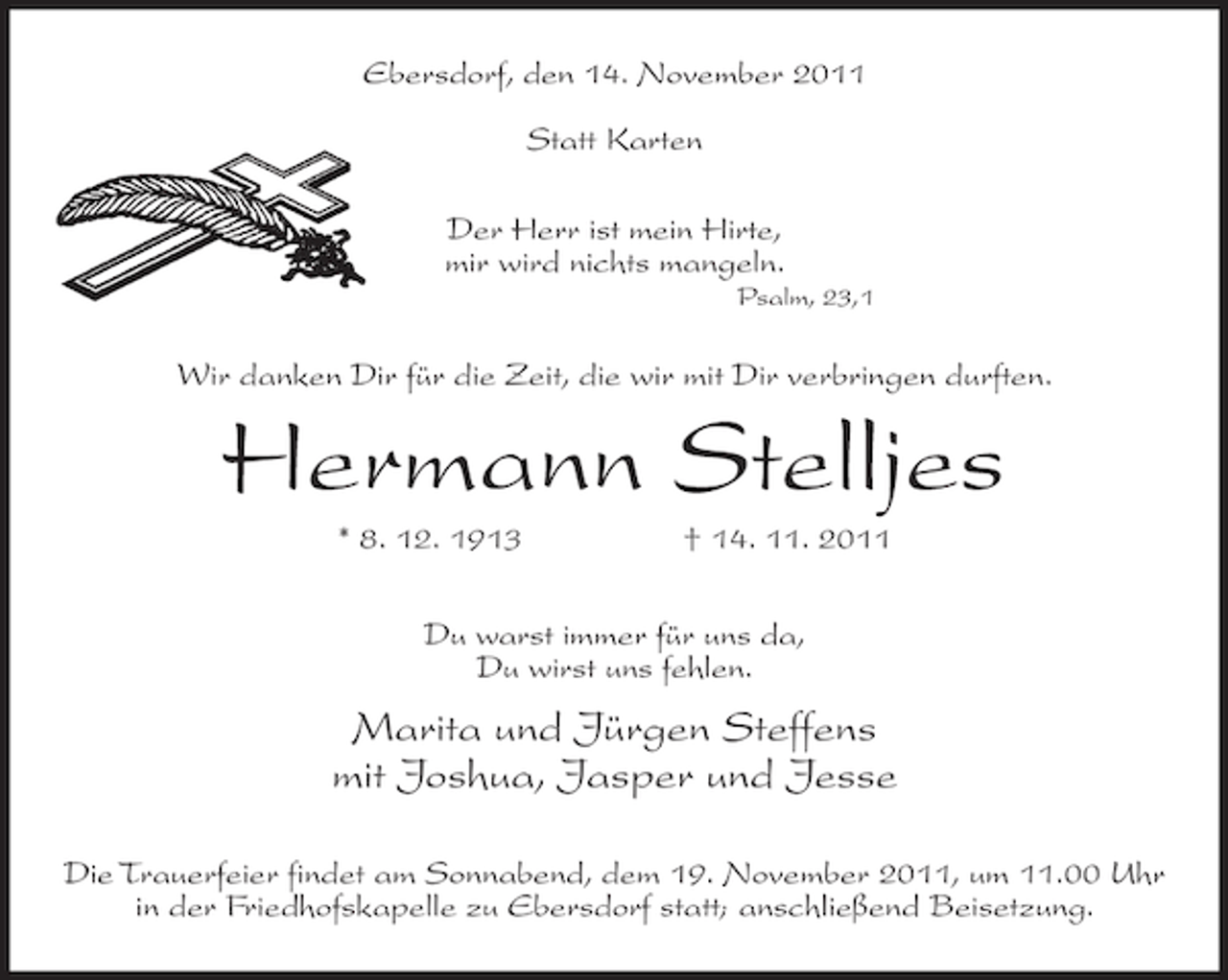<p>Ebersdorf, den 14. November 2011<br />Statt Karten<br />Der Herr ist mein Hirte,<br />mir wird nichts mangeln.<br />Psalm, 23,1</p><p>Wir danken Dir für die Zeit, die wir mit Dir verbringen durften.</p><p>Hermann Stelljes<br />* 8. 12. 1913</p><p>† 14. 11. 2011</p><p>Du warst immer für uns da,<br />Du wirst uns fehlen.</p><p>Marita und Jürgen Steffens<br />mit Joshua, Jasper und Jesse<br />Die Trauerfeier findet am Sonnabend, dem 19. November 2011, um 11.00 Uhr<br />in der Friedhofskapelle zu Ebersdorf statt; anschließend Beisetzung.</p>