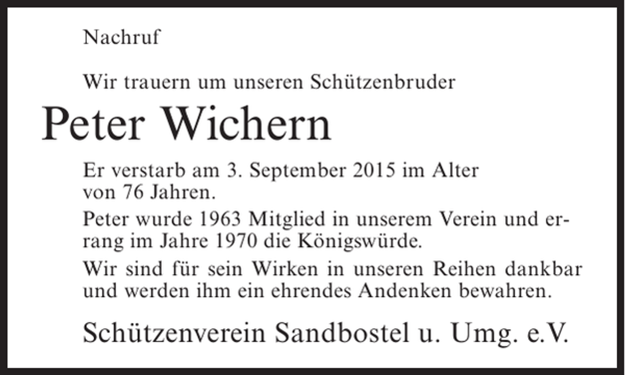 <p>Nachruf<br />Wir trauern um unseren Schützenbruder</p><p>Peter Wichern<br />Er verstarb am 3. September 2015 im Alter<br />von 76 Jahren.<br />Peter wurde 1963 Mitglied in unserem Verein und errang im Jahre 1970 die Königswürde.<br />Wir sind für sein Wirken in unseren Reihen dankbar<br />und werden ihm ein ehrendes Andenken bewahren.</p><p>Schützenverein Sandbostel u. Umg. e.V.</p>