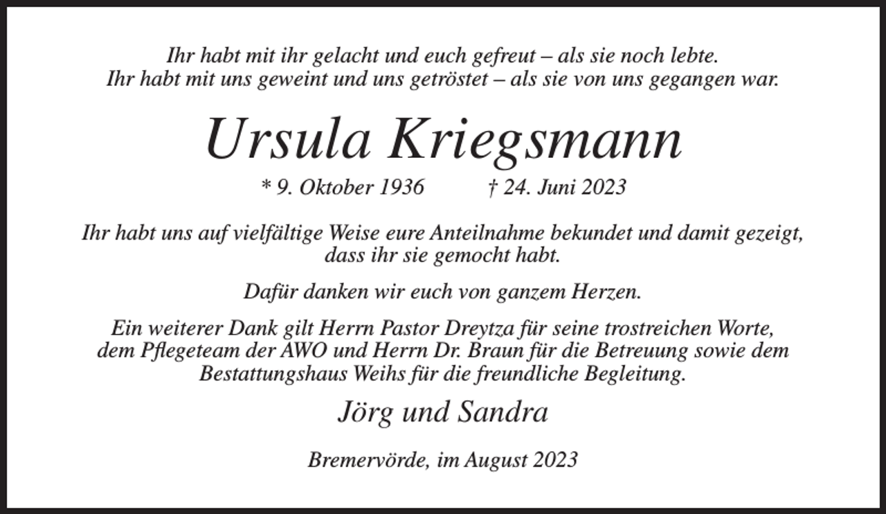 <p>Ihr habt mit ihr gelacht und euch gefreut – als sie noch lebte.<br />Ihr habt mit uns geweint und uns getröstet – als sie von uns gegangen war.</p><p>Ursula Kriegsmann<br />* 9. Oktober 1936</p><p>† 24. Juni 2023</p><p>Ihr habt uns auf vielfältige Weise eure Anteilnahme bekundet und damit gezeigt,<br />dass ihr sie gemocht habt.<br />Dafür danken wir euch von ganzem Herzen.<br />Ein weiterer Dank gilt Herrn Pastor Dreytza für seine trostreichen Worte,<br />dem Pflegeteam der AWO und Herrn Dr. Braun für die Betreuung sowie dem<br />Bestattungshaus Weihs für die freundliche Begleitung.</p><p>Jörg und Sandra<br />Bremervörde, im August 2023</p>