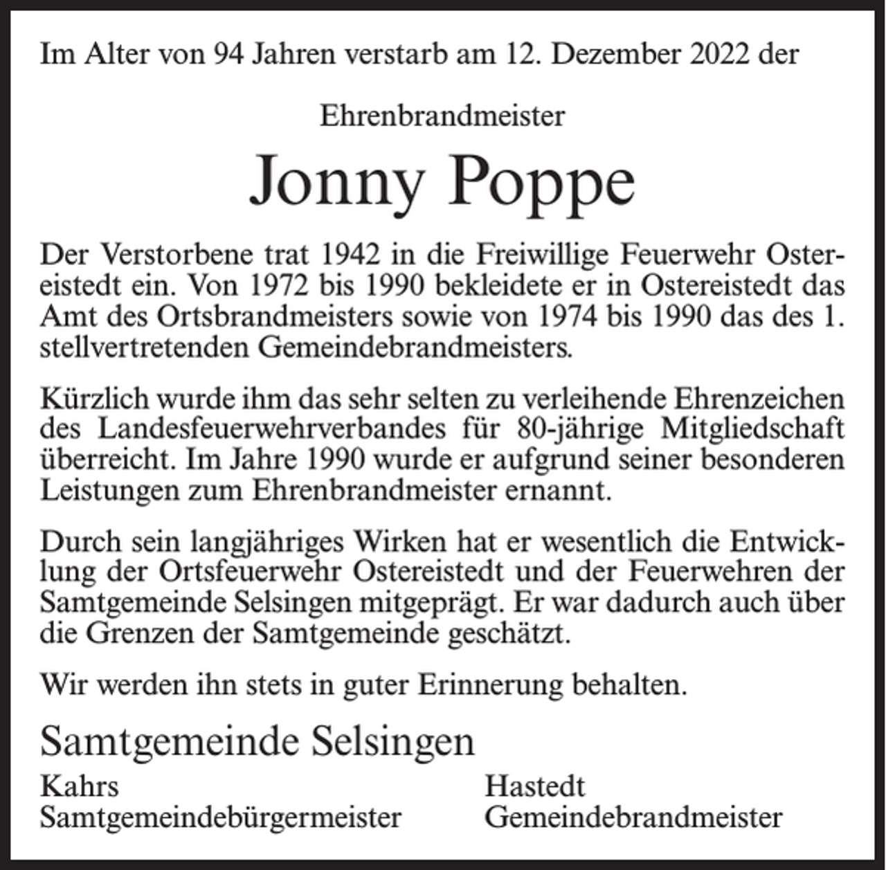 <p>Im Alter von 94 Jahren verstarb am 12. Dezember 2022 der<br />Ehrenbrandmeister</p><p>Jonny Poppe<br />Der Verstorbene trat 1942 in die Freiwillige Feuerwehr Ostereistedt ein. Von 1972 bis 1990 bekleidete er in Ostereistedt das<br />Amt des Ortsbrandmeisters sowie von 1974 bis 1990 das des 1.<br />stellvertretenden Gemeindebrandmeisters.<br />Kürzlich wurde ihm das sehr selten zu verleihende Ehrenzeichen<br />des Landesfeuerwehrverbandes für 80-jährige Mitgliedschaft<br />überreicht. Im Jahre 1990 wurde er aufgrund seiner besonderen<br />Leistungen zum Ehrenbrandmeister ernannt.<br />Durch sein langjähriges Wirken hat er wesentlich die Entwicklung der Ortsfeuerwehr Ostereistedt und der Feuerwehren der<br />Samtgemeinde Selsingen mitgeprägt. Er war dadurch auch über<br />die Grenzen der Samtgemeinde geschätzt.<br />Wir werden ihn stets in guter Erinnerung behalten.</p><p>Samtgemeinde Selsingen<br />Kahrs Hastedt<br />Samtgemeindebürgermeister Gemeindebrandmeister</p>