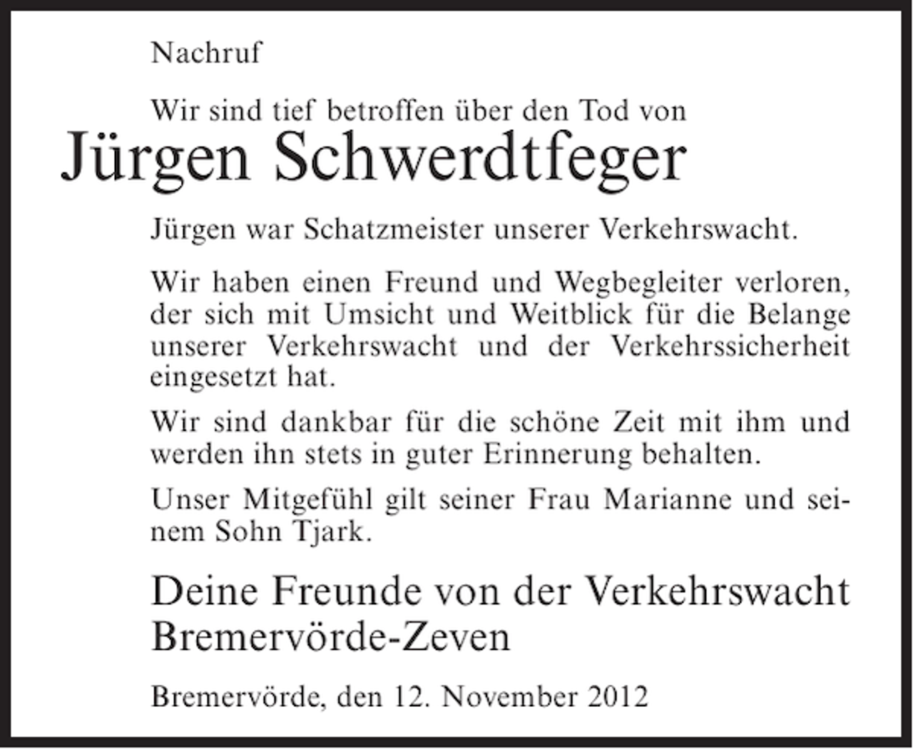 <p>Nachruf<br />Wir sind tief betroffen über den Tod von</p><p>Jürgen Schwerdtfeger<br />Jürgen war Schatzmeister unserer Verkehrswacht.<br />Wir haben einen Freund und Wegbegleiter verloren,<br />der sich mit Umsicht und Weitblick für die Belange<br />unserer Verkehrswacht und der Verkehrssicherheit<br />eingesetzt hat.<br />Wir sind dankbar für die schöne Zeit mit ihm und<br />werden ihn stets in guter Erinnerung behalten.<br />Unser Mitgefühl gilt seiner Frau Marianne und seinem Sohn Tjark.</p><p>Deine Freunde von der Verkehrswacht<br />Bremervörde-Zeven<br />Bremervörde, den 12. November 2012</p>