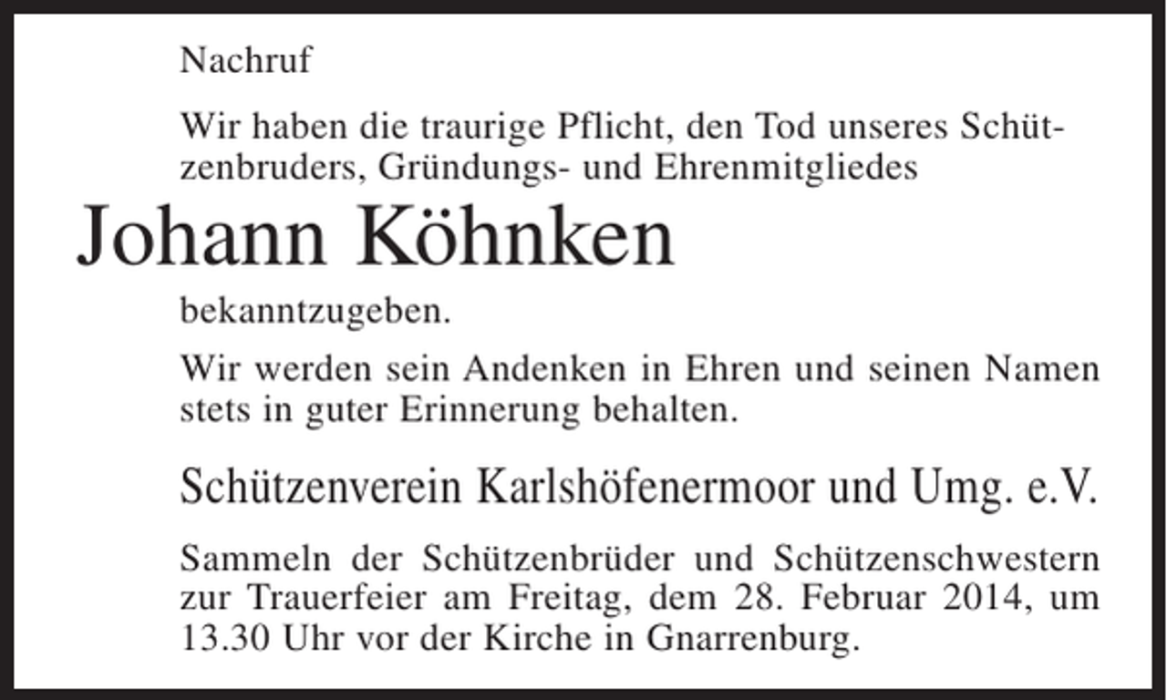 <p>Nachruf<br />Wir haben die traurige Pflicht, den Tod unseres Schützenbruders, Gründungs- und Ehrenmitgliedes</p><p>Johann Köhnken</p><p>bekanntzugeben.<br />Wir werden sein Andenken in Ehren und seinen Namen<br />stets in guter Erinnerung behalten.</p><p>Schützenverein Karlshöfenermoor und Umg. e.V.<br />Sammeln der Schützenbrüder und Schützenschwestern<br />zur Trauerfeier am Freitag, dem 28. Februar 2014, um<br />13.30 Uhr vor der Kirche in Gnarrenburg.</p>