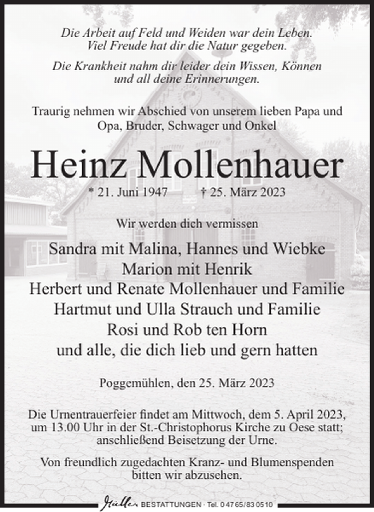<p>Die Arbeit auf Feld und Weiden war dein Leben.<br />Viel Freude hat dir die Natur gegeben.<br />Die Krankheit nahm dir leider dein Wissen, Können<br />und all deine Erinnerungen.<br />Traurig nehmen wir Abschied von unserem lieben Papa und<br />Opa, Bruder, Schwager und Onkel</p><p>Heinz Mollenhauer<br />* 21. Juni 1947</p><p>† 25. März 2023</p><p>Wir werden dich vermissen</p><p>Sandra mit Malina, Hannes und Wiebke<br />Marion mit Henrik<br />Herbert und Renate Mollenhauer und Familie<br />Hartmut und Ulla Strauch und Familie<br />Rosi und Rob ten Horn<br />und alle, die dich lieb und gern hatten<br />Poggemühlen, den 25. März 2023<br />Die Urnentrauerfeier ﬁndet am Mittwoch, dem 5. April 2023,<br />um 13.00 Uhr in der St.-Christophorus Kirche zu Oese statt;<br />anschließend Beisetzung der Urne.<br />Von freundlich zugedachten Kranz- und Blumenspenden<br />bitten wir abzusehen.<br />BESTATTUNGEN ∙ Tel. 0 47 65 /83 05 10</p>