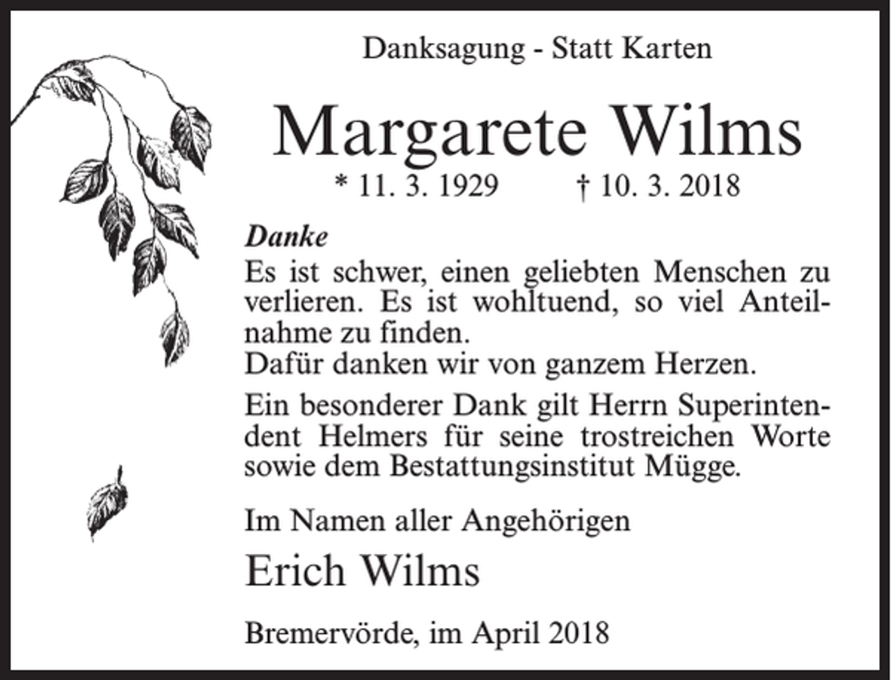 <p>Danksagung - Statt Karten</p><p>Margarete Wilms<br />* 11. 3. 1929</p><p>† 10. 3. 2018</p><p>Danke<br />Es ist schwer, einen geliebten Menschen zu<br />verlieren. Es ist wohltuend, so viel Anteil­<br />nahme zu finden.<br />Dafür danken wir von ganzem Herzen.<br />Ein besonderer Dank gilt Herrn Superintendent Helmers für seine trostreichen Worte<br />sowie dem Bestattungsinstitut Mügge.<br />Im Namen aller Angehörigen</p><p>Erich Wilms<br />Bremervörde, im April 2018</p>
