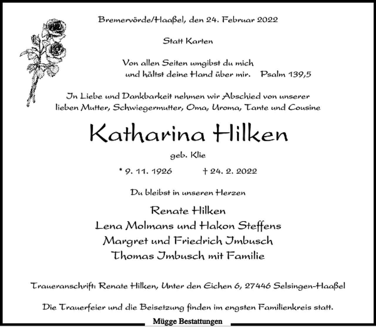 <p>Bremervörde/Haaßel, den 24. Februar 2022<br />Statt Karten<br />Von allen Seiten umgibst du mich<br />und hältst deine Hand über mir. Psalm 139,5<br />In Liebe und Dankbarkeit nehmen wir Abschied von unserer<br />lieben Mutter, Schwiegermutter, Oma, Uroma, Tante und Cousine</p><p>Katharina Hilken<br />geb. Klie<br />* 9. 11. 1926</p><p>† 24. 2. 2022</p><p>Du bleibst in unseren Herzen</p><p>Renate Hilken<br />Lena Molmans und Hakon Steffens<br />Margret und Friedrich Imbusch<br />Thomas Imbusch mit Familie<br />Traueranschrift: Renate Hilken, Unter den Eichen 6, 27446 Selsingen-Haaßel<br />Die Trauerfeier und die Beisetzung finden im engsten Familienkreis statt.<br />Mügge Bestattungen</p>