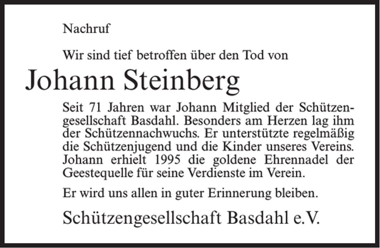 <p>Nachruf<br />Wir sind tief betroffen über den Tod von</p><p>Johann Steinberg<br />Seit 71 Jahren war Johann Mitglied der Schützengesellschaft Basdahl. Besonders am Herzen lag ihm<br />der Schützennachwuchs. Er unterstützte regelmäßig<br />die Schützenjugend und die Kinder unseres Vereins.<br />Johann erhielt 1995 die goldene Ehrennadel der<br />Geestequelle für seine Verdienste im Verein.<br />Er wird uns allen in guter Erinnerung bleiben.</p><p>Schützengesellschaft Basdahl e.V.</p>