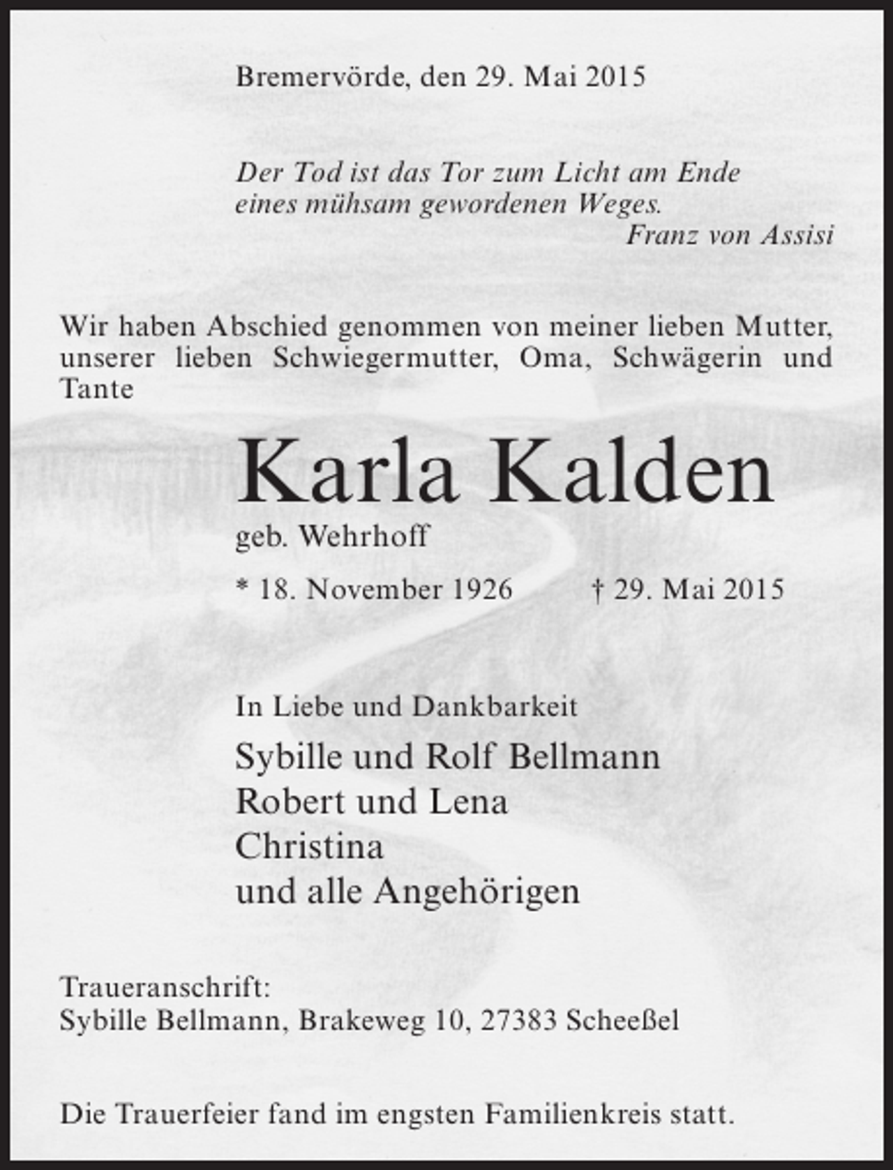 <p>Bremervörde, den 29. Mai 2015<br />Der Tod ist das Tor zum Licht am Ende<br />eines mühsam gewordenen Weges.<br />Franz von Assisi<br />Wir haben Abschied genommen von meiner lieben Mutter,<br />unserer lieben Schwiegermutter, Oma, Schwägerin und<br />Tante</p><p>Karla Kalden<br />geb. Wehrhoff</p><p>* 18. November 1926 † 29. Mai 2015</p><p>In Liebe und Dankbarkeit</p><p>Sybille und Rolf Bellmann<br />Robert und Lena<br />Christina<br />und alle Angehörigen<br />Traueranschrift:<br />Sybille Bellmann, Brakeweg 10, 27383 Scheeßel<br />Die Trauerfeier fand im engsten Familienkreis statt.</p>