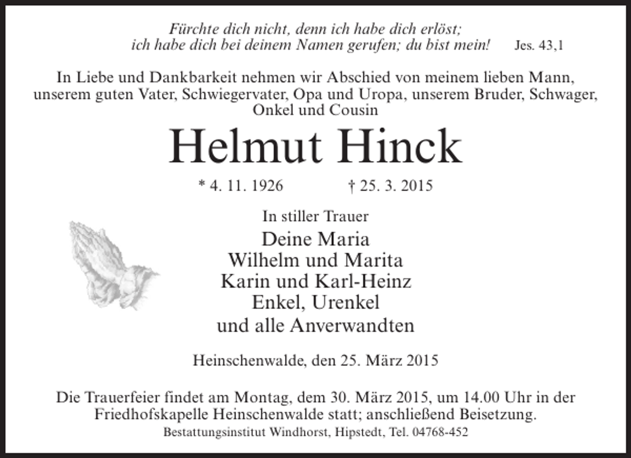 <p>Fürchte dich nicht, denn ich habe dich erlöst;<br />ich habe dich bei deinem Namen gerufen; du bist mein!</p><p>Jes. 43,1</p><p>In Liebe und Dankbarkeit nehmen wir Abschied von meinem lieben Mann,<br />unserem guten Vater, Schwiegervater, Opa und Uropa, unserem Bruder, Schwager,<br />Onkel und Cousin</p><p>Helmut Hinck<br />* 4. 11. 1926 † 25. 3. 2015<br />In stiller Trauer</p><p>Deine Maria<br />Wilhelm und Marita<br />Karin und Karl-Heinz<br />Enkel, Urenkel<br />und alle Anverwandten<br />Heinschenwalde, den 25. März 2015<br />Die Trauerfeier findet am Montag, dem 30. März 2015, um 14.00 Uhr in der<br />Friedhofskapelle Heinschenwalde statt; anschließend Beisetzung.<br />Bestattungsinstitut Windhorst, Hipstedt, Tel. 04768-452</p>