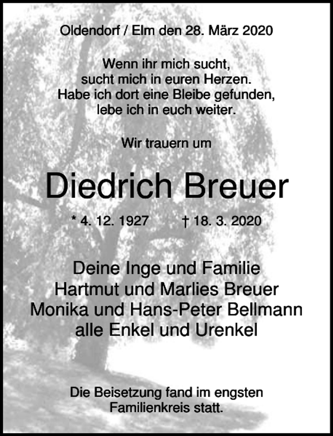 <p>Oldendorf / Elm den 28. März 2020<br />Wenn ihr mich sucht,<br />sucht mich in euren Herzen.<br />Habe ich dort eine Bleibe gefunden,<br />lebe ich in euch weiter.<br />Wir trauern um</p><p>Diedrich Breuer<br />* 4. 12. 1927</p><p>† 18. 3. 2020</p><p>Deine Inge und Familie<br />Hartmut und Marlies Breuer<br />Monika und Hans-Peter Bellmann<br />alle Enkel und Urenkel</p><p>Die Beisetzung fand im engsten<br />Familienkreis statt.</p>