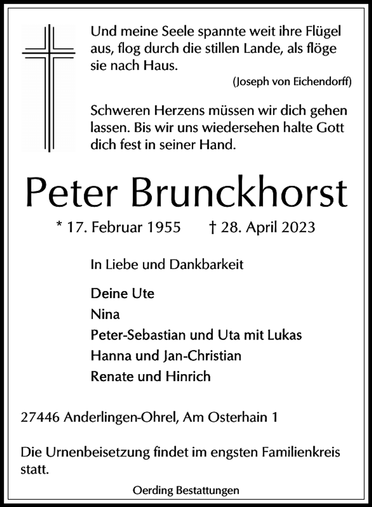 <p>Und meine Seele spannte weit ihre Flügel<br />aus, flog durch die stillen Lande, als flöge<br />sie nach Haus.<br />(Joseph von Eichendorff)</p><p>Schweren Herzens müssen wir dich gehen<br />lassen. Bis wir uns wiedersehen halte Gott<br />dich fest in seiner Hand.</p><p>Peter Brunckhorst<br />* 17. Februar 1955</p><p>† 28. April 2023</p><p>In Liebe und Dankbarkeit</p><p>27446 Anderlingen-Ohrel, Am Osterhain 1<br />Die Urnenbeisetzung findet im engsten Familienkreis<br />statt.<br />Oerding Bestattungen</p>
