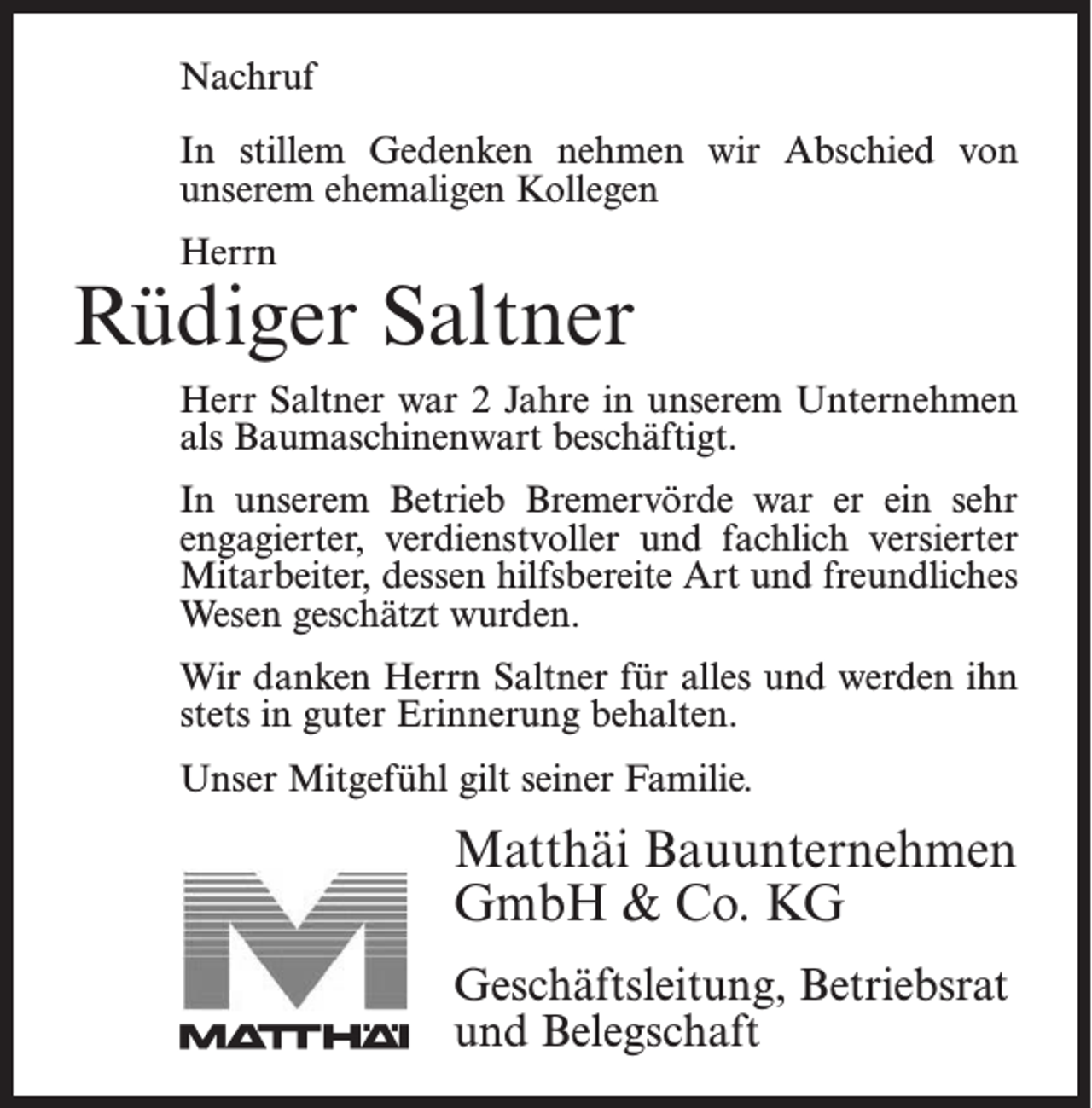 <p>Nachruf</p><p>Nachruf</p><p>In Instillem<br />stillemGedenken<br />Gedenken nehmen<br />nehmen wir<br />wir Abschied<br />Abschied von<br />von<br />unserem<br />ehemaligen<br />Kollegen<br />­unserem<br />ehemaligen<br />Kollegen</p><p>Herrn<br />Herrn</p><p>Rüdiger<br />Saltner<br />Jonny Bostelmann<br />Herr<br />Saltner war<br />nternehmen<br />Herr<br />Bostelmann<br />war 218Jahre<br />Jahreininunserem<br />unserem ­U<br />Unternehmen<br />als Baumaschinenwart beschäftigt.<br />als Facharbeiter beschäftigt. In unserem Betrieb<br />Bremervörde<br />er ein sehr<br />engagierter,<br />verdienstvoller<br />In unseremwarBetrieb<br />Bremervörde<br />war<br />er ein sehr<br />und<br />fachlich versierter<br />Mitarbeiter,<br />der durch<br />seine<br />engagierter,<br />verdienstvoller<br />und fachlich<br />versierter<br />hilfsbereite<br />Art dessen<br />und sein<br />freundliches<br />geschätzt<br />Mitarbeiter,<br />hilfsbereite<br />Art Wesen<br />und freundliches<br />wurde.<br />Wesen geschätzt wurden.<br />danken<br />Herrn<br />Saltner für<br />ihn<br />WirWir<br />danken<br />Herrn<br />Bostelmann<br />für alles<br />alles und<br />und werden<br />werden ihn<br />stets<br />guter<br />Erinnerung<br />behalten.<br />stets<br />in in<br />guter<br />Erinnerung<br />behalten.<br />Unser Mitgefühl gilt seiner Familie.</p><p>Unser Mitgefühl gilt seiner Familie.</p><p>Matthäi Bauunternehmen<br />Matthäi Bauunternehmen<br />GmbH<br />&amp; Co. KG<br />GmbH &amp; Co. KG<br />Geschäftsleitung,<br />Betriebsrat<br />Geschäftsleitung, Betriebsrat<br />und Belegschaft<br />und Belegschaft</p>